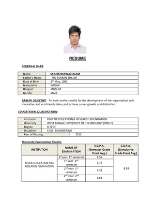RESUME
PERSONAL DATA:
Name SK SHAHNAWAZ ALAM
Father’s Name MD FURKAN SHEIKH
Date of Birth 5th May, 1992
Nationality INDIAN
Religion MUSLIM
Gender MALE
CAREER OBJECTIVE: To work professionally for the development of the organization with
innovative and eco-friendly ideas and achieve career growth and distinction.
EDUCATIONAL QUALIFICATION:
Institution REGENT EDUCATION & RESEARCH FOUNDATION
University WEST BENGAL UNIVERSITY OF TECHNOLOGY (WBUT)
Degree B.TECH
Discipline CIVIL ENGINEERING
Year of Passing 2015
University Examination Results:
INSTITUTION
NAME OF
EXAMINATION
S.G.P.A.
(Semester Grade
Point Avg.)
C.G.P.A.
(Cumulative
Grade Point Avg.)
REGENT EDUCATION AND
RESEARCH FOUNDATION
1st year 1st semester 6.59
8.18
1st year 2nd
semester
6.72
2nd year 1st
semester
7.31
2nd year 2nd
semester
8.81
 