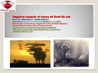 Negative impacts of heavy oil fired fly ash
Prof. Dr. Mamdouh F. Abdel-Sabour
International Innovative Environmental Solution Center (IIESC)
Prof. Emeritus of soil science, Department of Soil and Water Research,
Nuclear Research Center, Atomic Energy Authority.
/444/999a/2sabour/-http://sa.linkedin.com/pub/mamdouh
Sabour-https://www.researchgate.net/profile/Mamdouh_Abdel
egy@yahoo.com2007wise
 