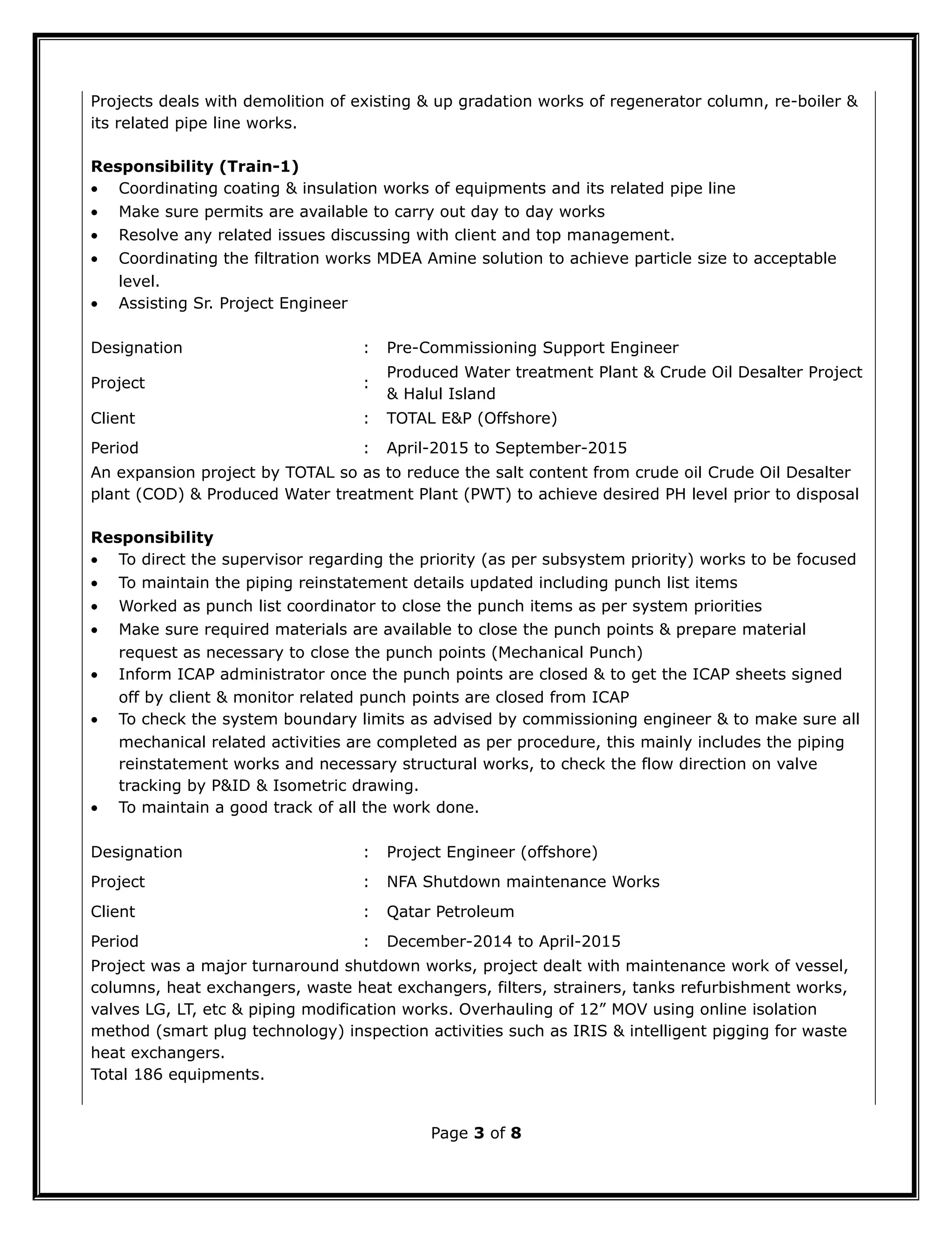 Projects deals with demolition of existing & up gradation works of regenerator column, re-boiler &
its related pipe line works.
Responsibility (Train-1)
• Coordinating coating & insulation works of equipments and its related pipe line
• Make sure permits are available to carry out day to day works
• Resolve any related issues discussing with client and top management.
• Coordinating the filtration works MDEA Amine solution to achieve particle size to acceptable
level.
• Assisting Sr. Project Engineer
Designation : Pre-Commissioning Support Engineer
Project :
Produced Water treatment Plant & Crude Oil Desalter Project
& Halul Island
Client : TOTAL E&P (Offshore)
Period : April-2015 to September-2015
An expansion project by TOTAL so as to reduce the salt content from crude oil Crude Oil Desalter
plant (COD) & Produced Water treatment Plant (PWT) to achieve desired PH level prior to disposal
Responsibility
• To direct the supervisor regarding the priority (as per subsystem priority) works to be focused
• To maintain the piping reinstatement details updated including punch list items
• Worked as punch list coordinator to close the punch items as per system priorities
• Make sure required materials are available to close the punch points & prepare material
request as necessary to close the punch points (Mechanical Punch)
• Inform ICAP administrator once the punch points are closed & to get the ICAP sheets signed
off by client & monitor related punch points are closed from ICAP
• To check the system boundary limits as advised by commissioning engineer & to make sure all
mechanical related activities are completed as per procedure, this mainly includes the piping
reinstatement works and necessary structural works, to check the flow direction on valve
tracking by P&ID & Isometric drawing.
• To maintain a good track of all the work done.
Designation : Project Engineer (offshore)
Project : NFA Shutdown maintenance Works
Client : Qatar Petroleum
Period : December-2014 to April-2015
Project was a major turnaround shutdown works, project dealt with maintenance work of vessel,
columns, heat exchangers, waste heat exchangers, filters, strainers, tanks refurbishment works,
valves LG, LT, etc & piping modification works. Overhauling of 12” MOV using online isolation
method (smart plug technology) inspection activities such as IRIS & intelligent pigging for waste
heat exchangers.
Total 186 equipments.
Page 3 of 8
 