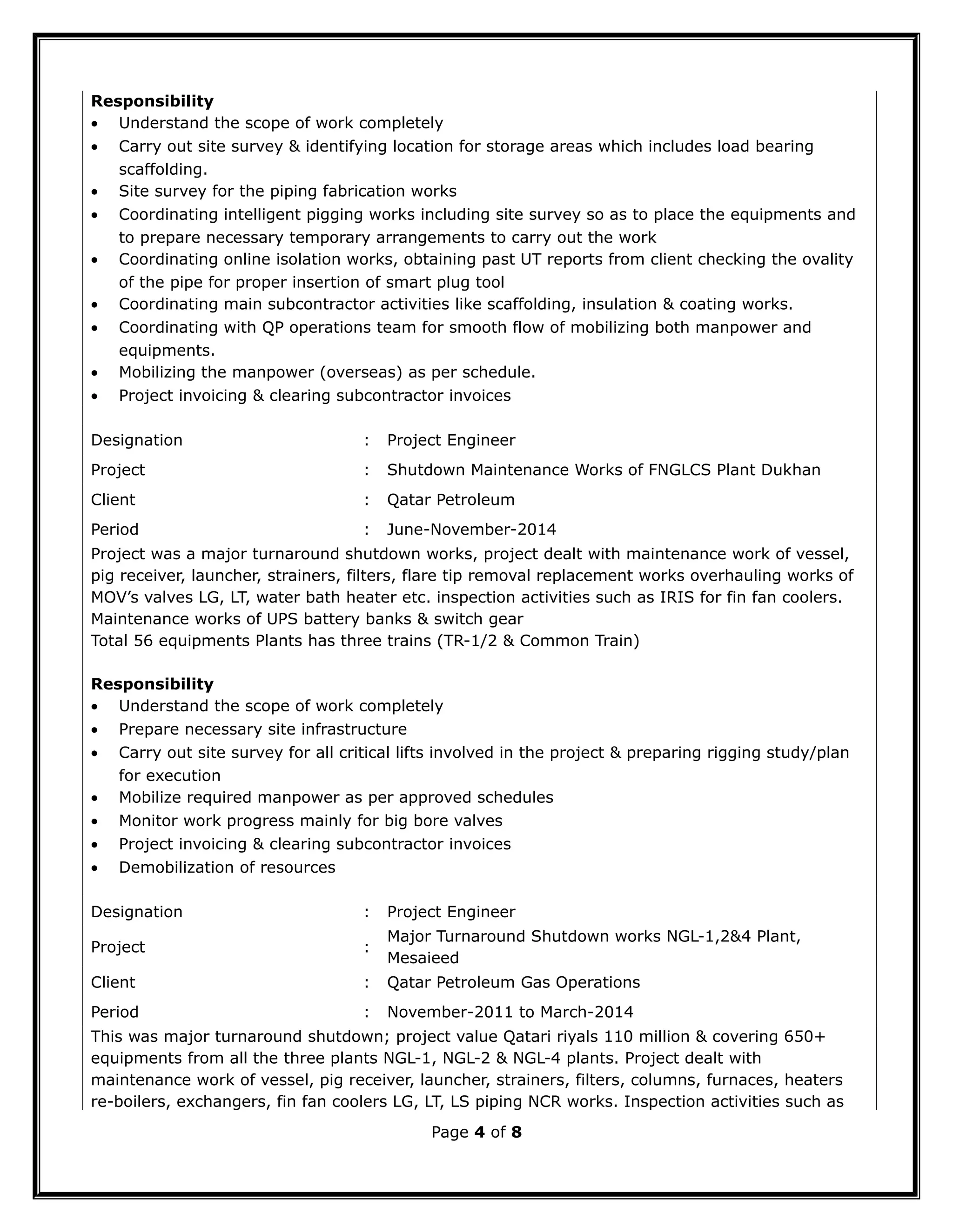 Responsibility
• Understand the scope of work completely
• Carry out site survey & identifying location for storage areas which includes load bearing
scaffolding.
• Site survey for the piping fabrication works
• Coordinating intelligent pigging works including site survey so as to place the equipments and
to prepare necessary temporary arrangements to carry out the work
• Coordinating online isolation works, obtaining past UT reports from client checking the ovality
of the pipe for proper insertion of smart plug tool
• Coordinating main subcontractor activities like scaffolding, insulation & coating works.
• Coordinating with QP operations team for smooth flow of mobilizing both manpower and
equipments.
• Mobilizing the manpower (overseas) as per schedule.
• Project invoicing & clearing subcontractor invoices
Designation : Project Engineer
Project : Shutdown Maintenance Works of FNGLCS Plant Dukhan
Client : Qatar Petroleum
Period : June-November-2014
Project was a major turnaround shutdown works, project dealt with maintenance work of vessel,
pig receiver, launcher, strainers, filters, flare tip removal replacement works overhauling works of
MOV’s valves LG, LT, water bath heater etc. inspection activities such as IRIS for fin fan coolers.
Maintenance works of UPS battery banks & switch gear
Total 56 equipments Plants has three trains (TR-1/2 & Common Train)
Responsibility
• Understand the scope of work completely
• Prepare necessary site infrastructure
• Carry out site survey for all critical lifts involved in the project & preparing rigging study/plan
for execution
• Mobilize required manpower as per approved schedules
• Monitor work progress mainly for big bore valves
• Project invoicing & clearing subcontractor invoices
• Demobilization of resources
Designation : Project Engineer
Project :
Major Turnaround Shutdown works NGL-1,2&4 Plant,
Mesaieed
Client : Qatar Petroleum Gas Operations
Period : November-2011 to March-2014
This was major turnaround shutdown; project value Qatari riyals 110 million & covering 650+
equipments from all the three plants NGL-1, NGL-2 & NGL-4 plants. Project dealt with
maintenance work of vessel, pig receiver, launcher, strainers, filters, columns, furnaces, heaters
re-boilers, exchangers, fin fan coolers LG, LT, LS piping NCR works. Inspection activities such as
Page 4 of 8
 