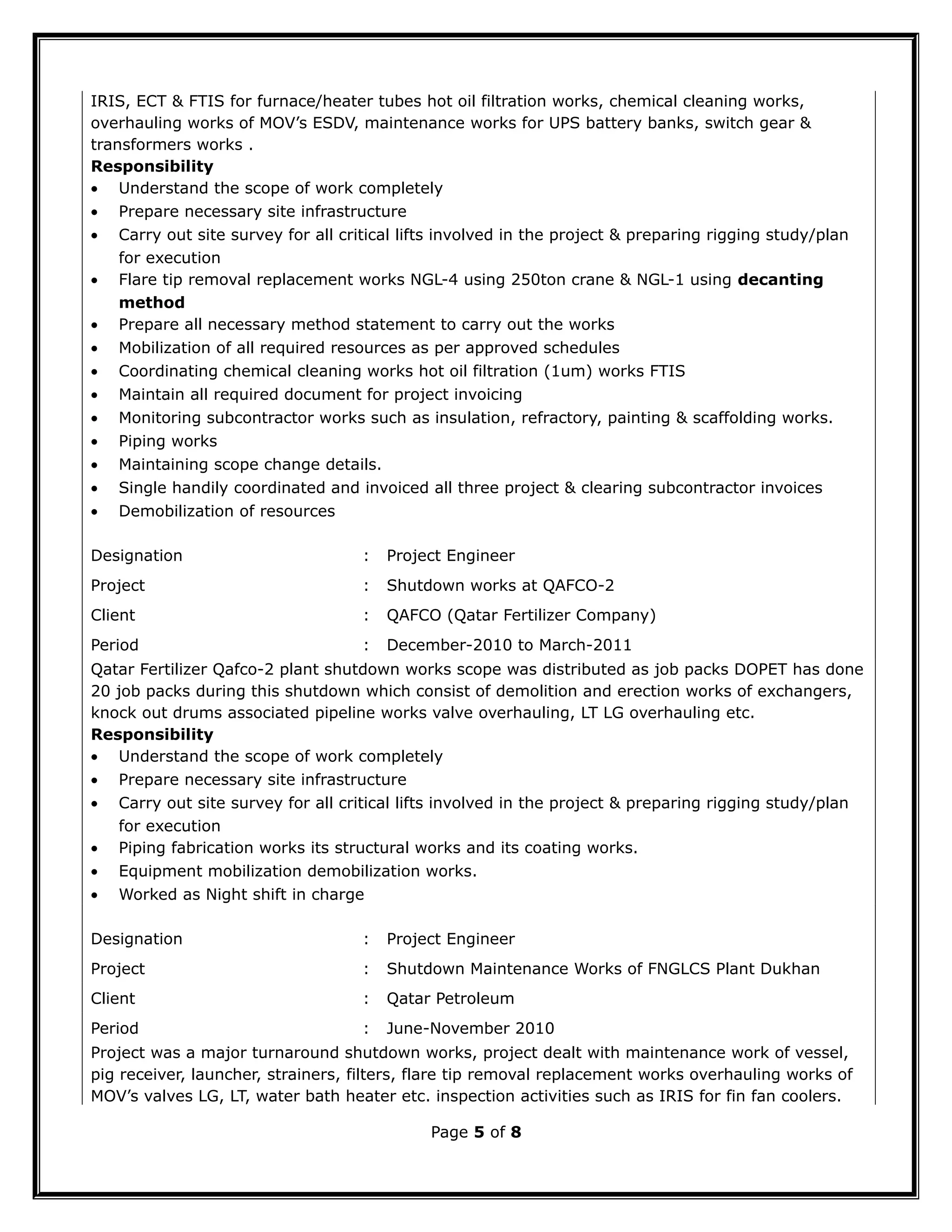 IRIS, ECT & FTIS for furnace/heater tubes hot oil filtration works, chemical cleaning works,
overhauling works of MOV’s ESDV, maintenance works for UPS battery banks, switch gear &
transformers works .
Responsibility
• Understand the scope of work completely
• Prepare necessary site infrastructure
• Carry out site survey for all critical lifts involved in the project & preparing rigging study/plan
for execution
• Flare tip removal replacement works NGL-4 using 250ton crane & NGL-1 using decanting
method
• Prepare all necessary method statement to carry out the works
• Mobilization of all required resources as per approved schedules
• Coordinating chemical cleaning works hot oil filtration (1um) works FTIS
• Maintain all required document for project invoicing
• Monitoring subcontractor works such as insulation, refractory, painting & scaffolding works.
• Piping works
• Maintaining scope change details.
• Single handily coordinated and invoiced all three project & clearing subcontractor invoices
• Demobilization of resources
Designation : Project Engineer
Project : Shutdown works at QAFCO-2
Client : QAFCO (Qatar Fertilizer Company)
Period : December-2010 to March-2011
Qatar Fertilizer Qafco-2 plant shutdown works scope was distributed as job packs DOPET has done
20 job packs during this shutdown which consist of demolition and erection works of exchangers,
knock out drums associated pipeline works valve overhauling, LT LG overhauling etc.
Responsibility
• Understand the scope of work completely
• Prepare necessary site infrastructure
• Carry out site survey for all critical lifts involved in the project & preparing rigging study/plan
for execution
• Piping fabrication works its structural works and its coating works.
• Equipment mobilization demobilization works.
• Worked as Night shift in charge
Designation : Project Engineer
Project : Shutdown Maintenance Works of FNGLCS Plant Dukhan
Client : Qatar Petroleum
Period : June-November 2010
Project was a major turnaround shutdown works, project dealt with maintenance work of vessel,
pig receiver, launcher, strainers, filters, flare tip removal replacement works overhauling works of
MOV’s valves LG, LT, water bath heater etc. inspection activities such as IRIS for fin fan coolers.
Page 5 of 8
 