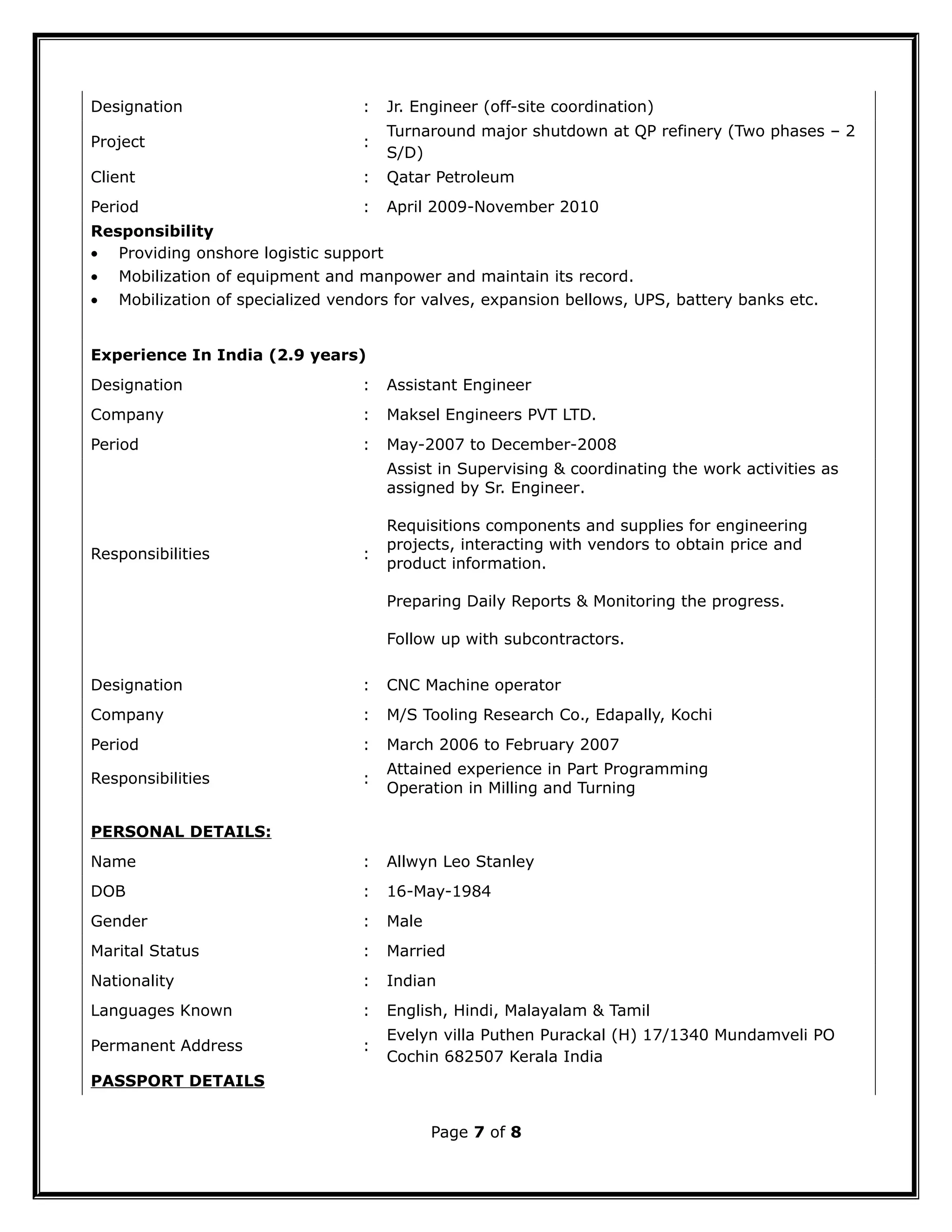 Designation : Jr. Engineer (off-site coordination)
Project :
Turnaround major shutdown at QP refinery (Two phases – 2
S/D)
Client : Qatar Petroleum
Period : April 2009-November 2010
Responsibility
• Providing onshore logistic support
• Mobilization of equipment and manpower and maintain its record.
• Mobilization of specialized vendors for valves, expansion bellows, UPS, battery banks etc.
Experience In India (2.9 years)
Designation : Assistant Engineer
Company : Maksel Engineers PVT LTD.
Period : May-2007 to December-2008
Responsibilities :
Assist in Supervising & coordinating the work activities as
assigned by Sr. Engineer.
Requisitions components and supplies for engineering
projects, interacting with vendors to obtain price and
product information.
Preparing Daily Reports & Monitoring the progress.
Follow up with subcontractors.
Designation : CNC Machine operator
Company : M/S Tooling Research Co., Edapally, Kochi
Period : March 2006 to February 2007
Responsibilities :
Attained experience in Part Programming
Operation in Milling and Turning
PERSONAL DETAILS:
Name : Allwyn Leo Stanley
DOB : 16-May-1984
Gender : Male
Marital Status : Married
Nationality : Indian
Languages Known : English, Hindi, Malayalam & Tamil
Permanent Address :
Evelyn villa Puthen Purackal (H) 17/1340 Mundamveli PO
Cochin 682507 Kerala India
PASSPORT DETAILS
Page 7 of 8
 