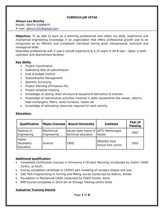 CURRICULUM VITAE
Allwyn Leo Stanley
Mobile: 00974-33689879
E-mail: allwyn1103@gmail.com
Objective: To be able to work as a planning professional and utilize my skills, experience and
mechanical engineering knowledge in an organization that offers professional growth and to be
recognized as an efficient and competent individual having good interpersonal, technical and
managerial skills.
Dedicated professional with 9 year’s overall experience & 6.10 years in Oil & Gas – Qatar in both
upstream and downstream facilities
Key Skills:
• Project Coordination
• Evaluating Bids of subcontractor
• Cost & budget Control
• Subcontractor Management
• Quantity Surveying
• Project Planning (Primavera P6)
• Project schedule tracking
• Knowledge on piping, steel structure & equipment fabrication & erection.
• Knowledge of maintenance activities involved in static equipments like vessel, column,
heat exchangers, filters, tanks furnaces, heater etc
• Knowledge of estimating resources required for each activity.
Education:
Qualification Major/Courses Board/University Institute
Year of
Passing
Diploma In
Engineering
Mechanical
Engineering
Kerala state board of
technical education
GPTC Meenangadi
Kerala
2007
Higher
Secondary
Education
Science CBSE
EMGHSS Govt
School Fort cochin
2002
Additional qualification
• Completed Certification Courses in Primavera 6 (Project Planning) Conducted by Cochin CADD
Centre, at Kochi.
• Course completion certificate in CATIA5 part modeling of complex shapes and size.
• CNC Part Programming in Turning and Milling course Conducted by Keltron, Kerala.
• Foundation in Mechanical CADD conducted by CADD Centre, Kochi.
• PMP Course completed in 2015-Jan at Chicago Training centre Doha
Industrial Training Details
Page 1 of 8
 
