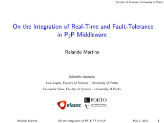 Faculty of Sciences, University of Porto
On the Integration of Real-Time and Fault-Tolerance
in P2P Middleware
Rolando Martins
Scientiﬁc Advisors:
Lu´ıs Lopes, Faculty of Science - University of Porto
Fernando Silva, Faculty of Science - University of Porto
Rolando Martins On the Integration of RT & FT in P2P May 7, 2012 1
 