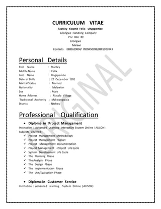 CURRICULUM VITAE
Stanley Kwame Felix Ungapembe
Lilongwe Handling Company
P.O Box 89
Lilongwe
Malawi
Contacts :0881629004/ 0999450998/0885907043
Personal Details
First Name : Stanley
Middle Name : Felix
Last Name : Ungapembe
Date of Birth : 22 December 1991
Marital Status : Married
Nationality : Malawian
Sex : Male
Home Address : Alasala Village
Traditional Authority : Makwangwala
District : Ntcheu
Professional Qualification
 Diploma in Project Management
Institution : Advanced Learning Interactive System Online (ALISON)
Subjects Covered:
 Project Management Methodology
 Project Management Toolset
 Project Management Documentation
 Project Management - Project Life Cycle
 System Development Life Cycle
 The Planning Phase
 The Analysis Phase
 The Design Phase
 The Implementation Phase
 The Use/Evaluation Phase
 Diploma in Customer Service
Institution : Advanced Learning System Online ( ALISON)
 