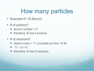 How many particles Example #1: B (Boron) # of protons? atomic number = 5 therefore, B has 5 protons # of neutrons? atomic mass = 11 (rounded up from 10.8) 11 – 5 = 6 therefore, B has 6 neutrons 