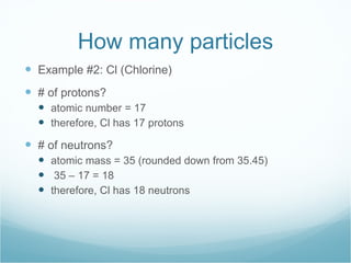 How many particles Example #2: Cl (Chlorine) # of protons? atomic number = 17 therefore, Cl has 17 protons # of neutrons? atomic mass = 35 (rounded down from 35.45) 35 – 17 = 18 therefore, Cl has 18 neutrons 