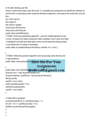 9.18 LAB: Sorting user IDs
Given a main() that reads user IDs (until -1), complete the quicksort() and partition() methods to
sort the IDs in ascending order using the Quicksort algorithm, and output the sorted IDs one per
line.
Ex. If the input is:
the output is:
the code to update:
import java.util.Scanner;
import java.util.ArrayList;
public class UserIDSorting {
// TODO: Write the partitioning algorithm - pick the middle element as the
// pivot, compare the values using two index variables l and h (low and high),
// initialized to the left and right sides of the current elements being sorted,
// and determine if a swap is necessary
public static int partition(ArrayList<String> userIDs, int i, int k) {
}
// TODO: Write the quicksort algorithm that recursively sorts the low and
// high partitions
public static void quicksort(ArrayList<String> userIDs, int i, int k) {
}
public static void main(String[] args) {
Scanner scnr = new Scanner(System.in);
ArrayList<String> userIDList = new ArrayList<String>();
String userID;
userID = scnr.next();
while (!userID.equals("-1")) {
userIDList.add(userID);
userID = scnr.next();
}
// Initial call to quicksort
quicksort(userIDList, 0, userIDList.size() - 1);
for (int i = 0; i < userIDList.size(); ++i) {
System.out.println(userIDList.get(i));
}
}
}
 