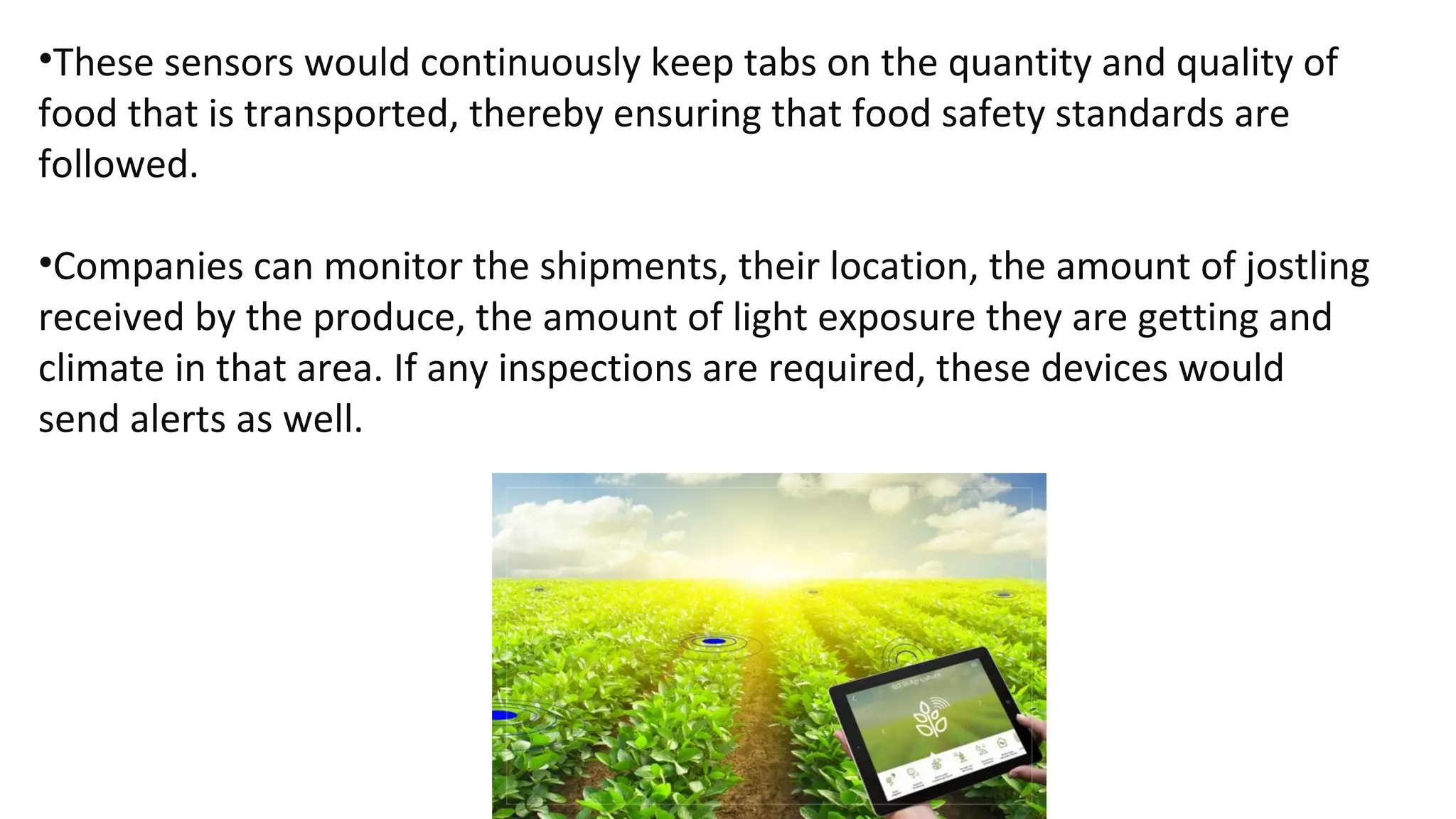 •These sensors would continuously keep tabs on the quantity and quality of
food that is transported, thereby ensuring that food safety standards are
followed.
•Companies can monitor the shipments, their location, the amount of jostling
received by the produce, the amount of light exposure they are getting and
climate in that area. If any inspections are required, these devices would
send alerts as well.
 