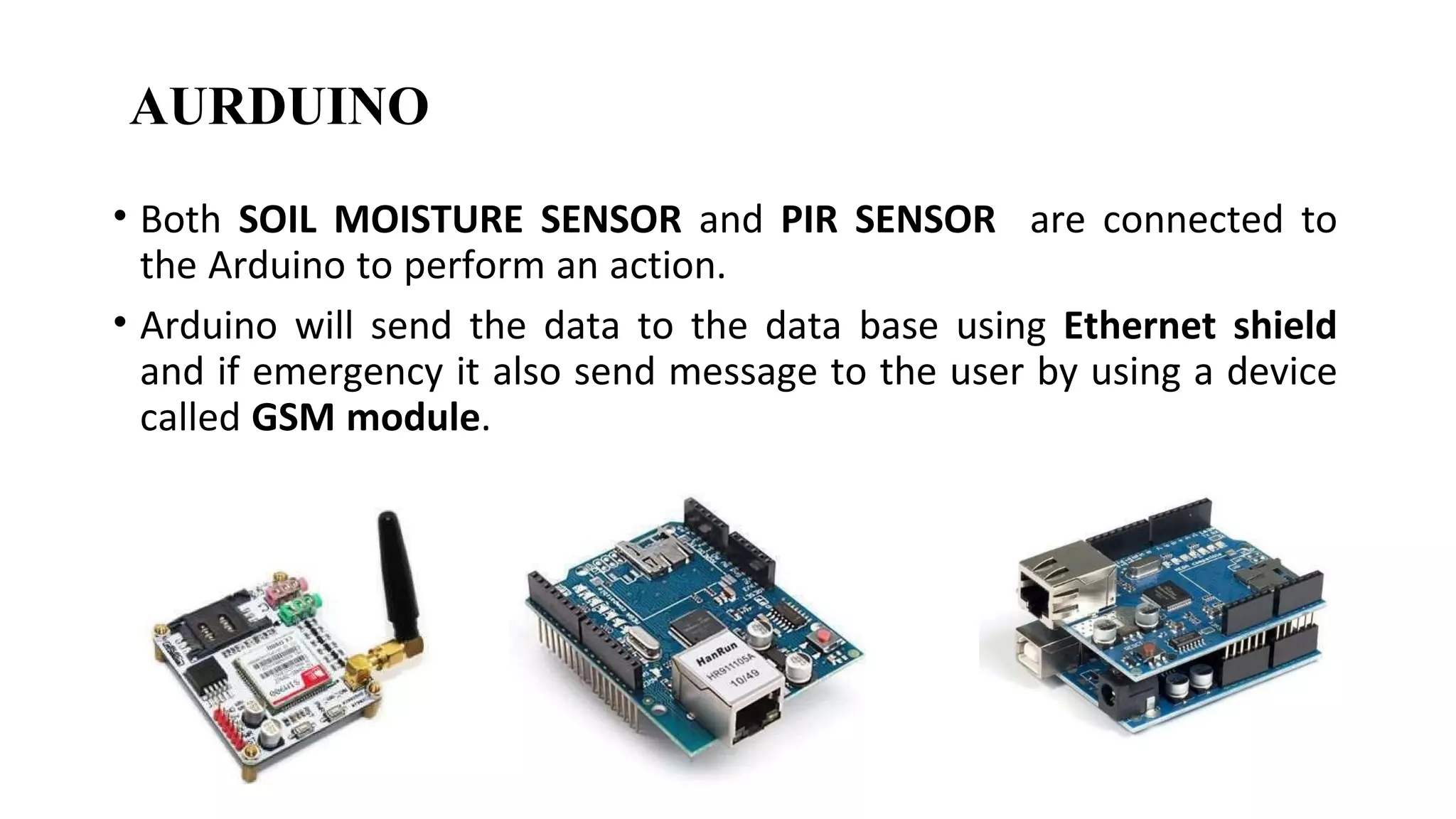 • Both SOIL MOISTURE SENSOR and PIR SENSOR are connected to
the Arduino to perform an action.
• Arduino will send the data to the data base using Ethernet shield
and if emergency it also send message to the user by using a device
called GSM module.
AURDUINO
 