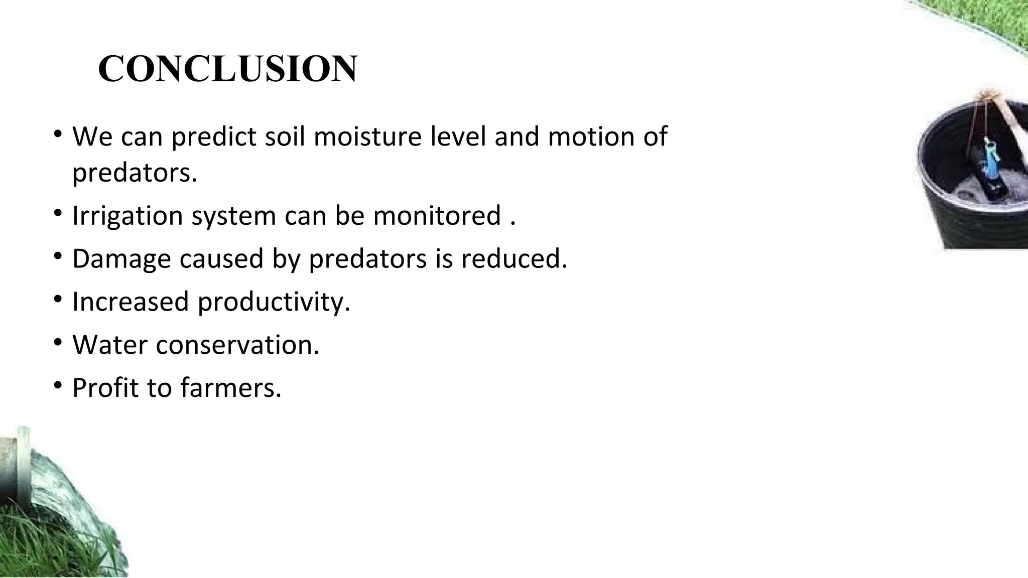 • We can predict soil moisture level and motion of
predators.
• Irrigation system can be monitored .
• Damage caused by predators is reduced.
• Increased productivity.
• Water conservation.
• Profit to farmers.
CONCLUSION
 