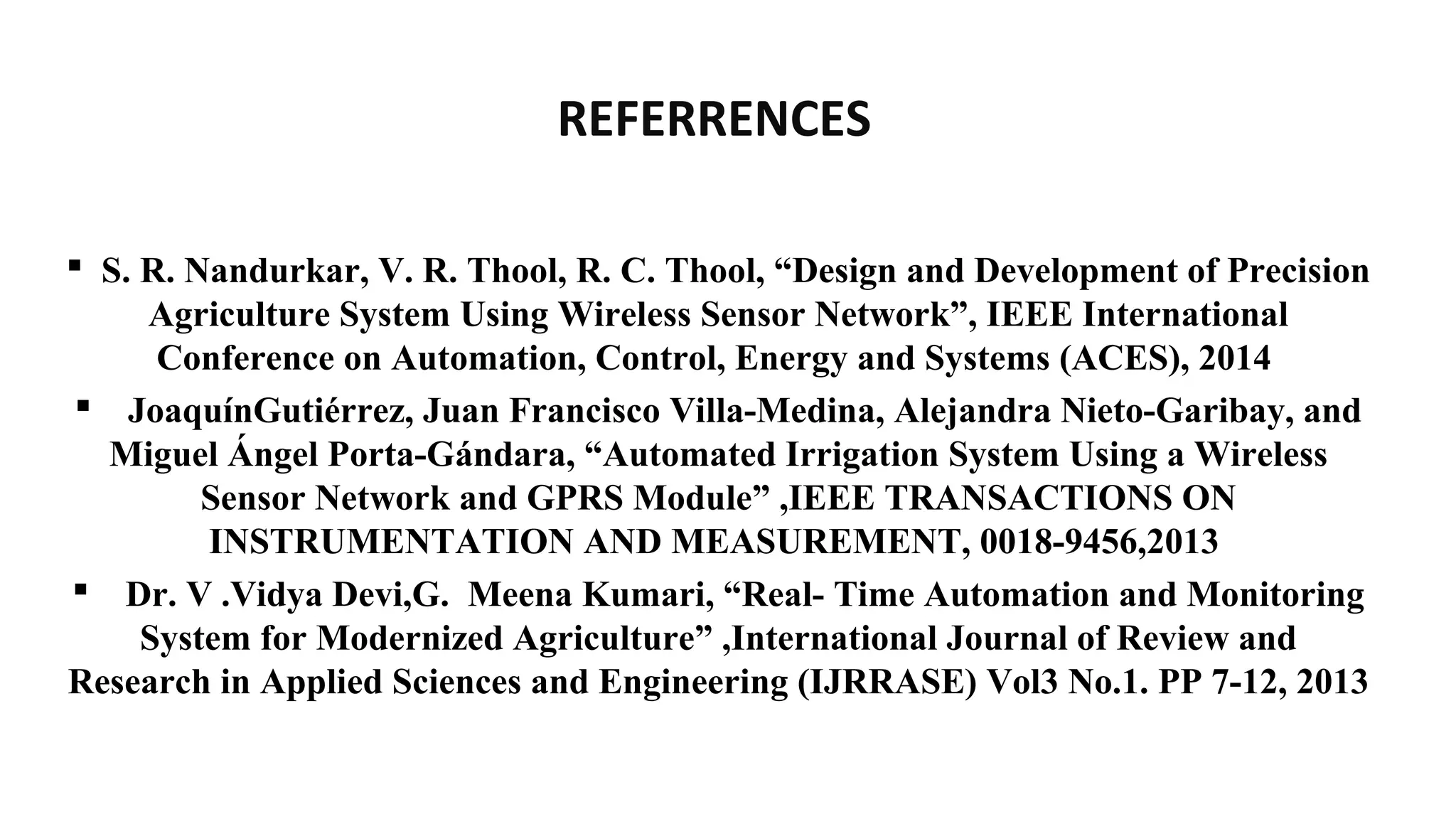 REFERRENCES
 S. R. Nandurkar, V. R. Thool, R. C. Thool, “Design and Development of Precision
Agriculture System Using Wireless Sensor Network”, IEEE International
Conference on Automation, Control, Energy and Systems (ACES), 2014
 JoaquínGutiérrez, Juan Francisco Villa-Medina, Alejandra Nieto-Garibay, and
Miguel Ángel Porta-Gándara, “Automated Irrigation System Using a Wireless
Sensor Network and GPRS Module” ,IEEE TRANSACTIONS ON
INSTRUMENTATION AND MEASUREMENT, 0018-9456,2013
 Dr. V .Vidya Devi,G. Meena Kumari, “Real- Time Automation and Monitoring
System for Modernized Agriculture” ,International Journal of Review and
Research in Applied Sciences and Engineering (IJRRASE) Vol3 No.1. PP 7-12, 2013
 