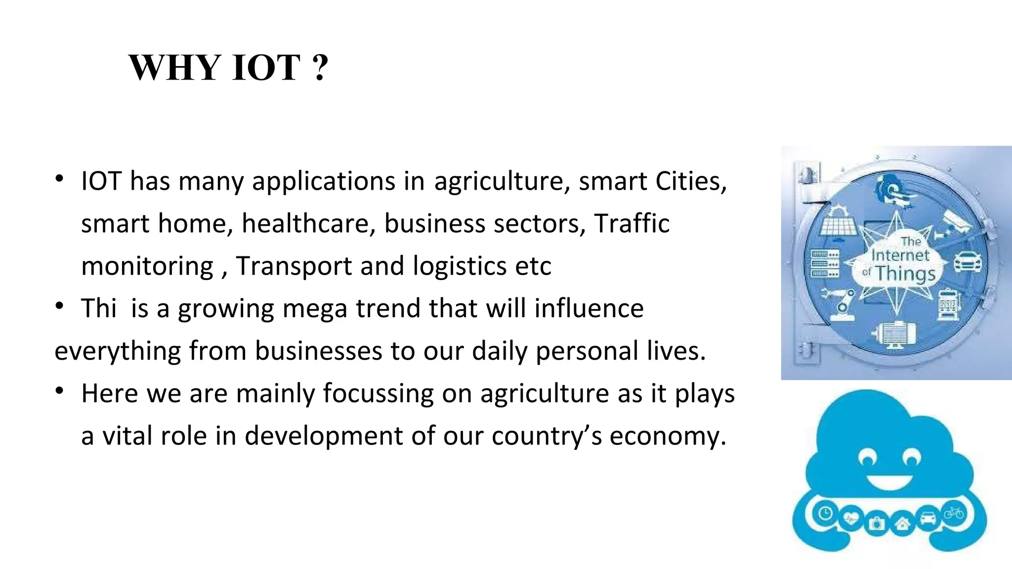 • IOT has many applications in agriculture, smart Cities,
smart home, healthcare, business sectors, Traffic
monitoring , Transport and logistics etc
• Thi is a growing mega trend that will influence
everything from businesses to our daily personal lives.
• Here we are mainly focussing on agriculture as it plays
a vital role in development of our country’s economy.
WHY IOT ?
 
