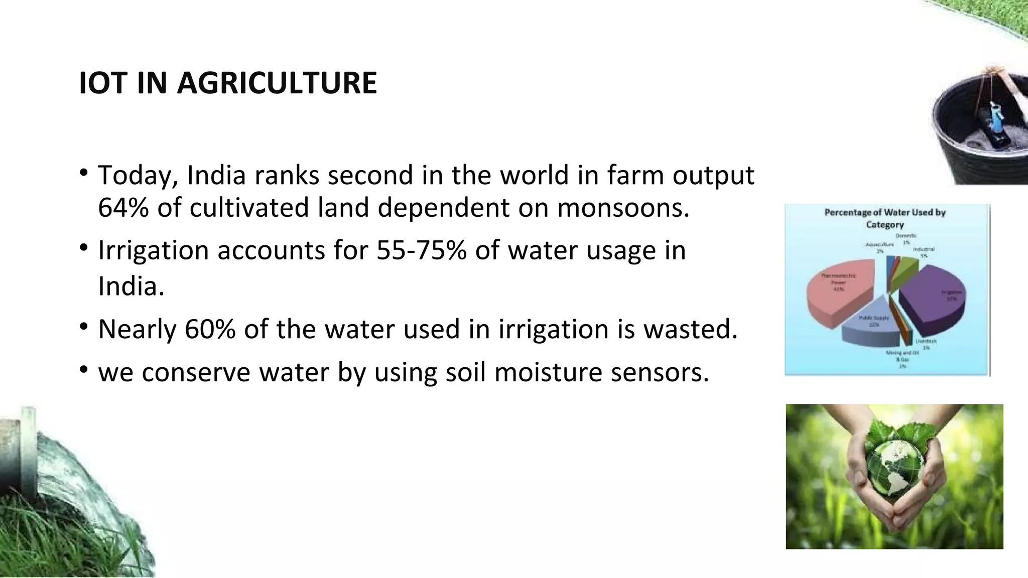 IOT IN AGRICULTURE
• Today, India ranks second in the world in farm output
64% of cultivated land dependent on monsoons.
• Irrigation accounts for 55-75% of water usage in
India.
• Nearly 60% of the water used in irrigation is wasted.
• we conserve water by using soil moisture sensors.
 