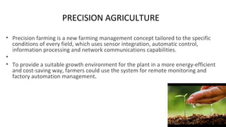 PRECISION AGRICULTURE
• Precision farming is a new farming management concept tailored to the specific
conditions of every field, which uses sensor integration, automatic control,
information processing and network communications capabilities.
•
• To provide a suitable growth environment for the plant in a more energy-efficient
and cost-saving way, farmers could use the system for remote monitoring and
factory automation management.
 