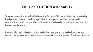 FOOD PRODUCTION AND SAFETY
• Sensors connected to IoT will inform the farmer of his yield status by monitoring
food production and handling operations. A huge network of devices will
communicate with one another in the automated mode requiring absolutely no
human involvement.
• It would also help him to monitor and adjust temperature in the food storage
centers. Temperature is an important metric that would protect food and produce.
 