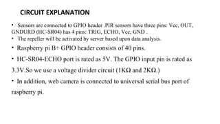 CIRCUIT EXPLANATION
• Sensors are connected to GPIO header .PIR sensors have three pins: Vcc, OUT,
GNDURD (HC-SR04) has 4 pins: TRIG, ECHO, Vcc, GND .
• The repeller will be activated by server based upon data analysis.
• Raspberry pi B+ GPIO header consists of 40 pins.
• HC-SR04-ECHO port is rated as 5V. The GPIO input pin is rated as
3.3V.So we use a voltage divider circuit (1KΩ and 2KΩ.)
• In addition, web camera is connected to universal serial bus port of
raspberry pi.
 
