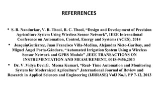 REFERRENCES
 S. R. Nandurkar, V. R. Thool, R. C. Thool, “Design and Development of Precision
Agriculture System Using Wireless Sensor Network”, IEEE International
Conference on Automation, Control, Energy and Systems (ACES), 2014
 JoaquínGutiérrez, Juan Francisco Villa-Medina, Alejandra Nieto-Garibay, and
Miguel Ángel Porta-Gándara, “Automated Irrigation System Using a Wireless
Sensor Network and GPRS Module” ,IEEE TRANSACTIONS ON
INSTRUMENTATION AND MEASUREMENT, 0018-9456,2013
 Dr. V .Vidya Devi,G. Meena Kumari, “Real- Time Automation and Monitoring
System for Modernized Agriculture” ,International Journal of Review and
Research in Applied Sciences and Engineering (IJRRASE) Vol3 No.1. PP 7-12, 2013
 