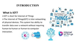 What is IOT?
IOT is short for Internet of Things
The Internet of Things(IOT) is inter-networking
of physical devices. This system has ability to
transfer data over a network without requiring
human-to-human or human-to-computer
interaction.
INTRODUCTION
 