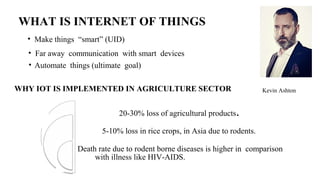 Kevin Ashton
• Make things “smart” (UID)
• Far away communication with smart devices
• Automate things (ultimate goal)
20-30% loss of agricultural products.
5-10% loss in rice crops, in Asia due to rodents.
Death rate due to rodent borne diseases is higher in comparison
with illness like HIV-AIDS.
WHAT IS INTERNET OF THINGS
WHY IOT IS IMPLEMENTED IN AGRICULTURE SECTOR
 