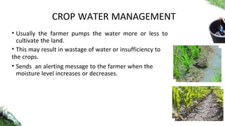 • Usually the farmer pumps the water more or less to
cultivate the land.
• This may result in wastage of water or insufficiency to
the crops.
• Sends an alerting message to the farmer when the
moisture level increases or decreases.
CROP WATER MANAGEMENT
 