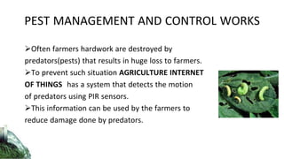 Often farmers hardwork are destroyed by
predators(pests) that results in huge loss to farmers.
To prevent such situation AGRICULTURE INTERNET
OF THINGS has a system that detects the motion
of predators using PIR sensors.
This information can be used by the farmers to
reduce damage done by predators.
PEST MANAGEMENT AND CONTROL WORKS
 