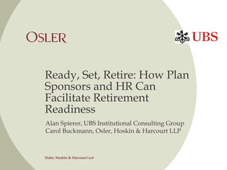 Ready, Set, Retire: How Plan 
Sponsors and HR Can 
Facilitate Retirement 
Readiness 
Alan Spierer, UBS Institutional Consulting Group 
Carol Buckmann, Osler, Hoskin & Harcourt LLP 
 