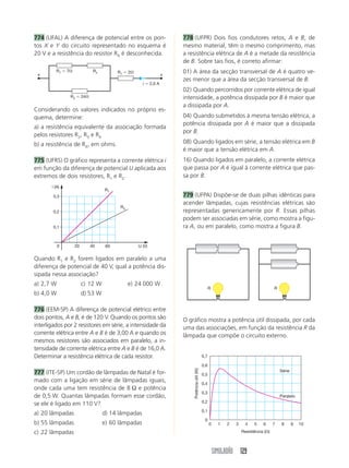 SIMULADÃO 129
774 (UFAL) A diferença de potencial entre os pon-
tos X e Y do circuito representado no esquema é
20 V e a resistência do resistor RX é desconhecida.
778 (UFPR) Dois fios condutores retos, A e B, de
mesmo material, têm o mesmo comprimento, mas
a resistência elétrica de A é a metade da resistência
de B. Sobre tais fios, é correto afirmar:
01) A área da secção transversal de A é quatro ve-
zes menor que a área da secção transversal de B.
02) Quando percorridos por corrente elétrica de igual
intensidade, a potência dissipada por B é maior que
a dissipada por A.
04) Quando submetidos à mesma tensão elétrica, a
potência dissipada por A é maior que a dissipada
por B.
08) Quando ligados em série, a tensão elétrica em B
é maior que a tensão elétrica em A.
16) Quando ligados em paralelo, a corrente elétrica
que passa por A é igual à corrente elétrica que pas-
sa por B.
779 (UFPA) Dispõe-se de duas pilhas idênticas para
acender lâmpadas, cujas resistências elétricas são
representadas genericamente por R. Essas pilhas
podem ser associadas em série, como mostra a figu-
ra A, ou em paralelo, como mostra a figura B.
Considerando os valores indicados no próprio es-
quema, determine:
a) a resistência equivalente da associação formada
pelos resistores R2, R3 e RX
b) a resistência de RX, em ohms.
775 (UFRS) O gráfico representa a corrente elétrica i
em função da diferença de potencial U aplicada aos
extremos de dois resistores, R1 e R2.
Quando R1 e R2 forem ligados em paralelo a uma
diferença de potencial de 40 V, qual a potência dis-
sipada nessa associação?
a) 2,7 W c) 12 W e) 24 000 W
b) 4,0 W d) 53 W
776 (EEM-SP) A diferença de potencial elétrico entre
dois pontos, A e B, é de 120 V. Quando os pontos são
interligados por 2 resistores em série, a intensidade da
corrente elétrica entre A e B é de 3,00 A e quando os
mesmos resistores são associados em paralelo, a in-
tensidade de corrente elétrica entre A e B é de 16,0 A.
Determinar a resistência elétrica de cada resistor.
777 (ITE-SP) Um cordão de lâmpadas de Natal é for-
mado com a ligação em série de lâmpadas iguais,
onde cada uma tem resistência de 8 Ω e potência
de 0,5 W. Quantas lâmpadas formam esse cordão,
se ele é ligado em 110 V?
a) 20 lâmpadas d) 14 lâmpadas
b) 55 lâmpadas e) 60 lâmpadas
c) 22 lâmpadas
O gráfico mostra a potência útil dissipada, por cada
uma das associações, em função da resistência R da
lâmpada que compõe o circuito externo.
R1 ϭ 7⍀
R2 ϭ 24⍀
R1 ϭ 2⍀
i ϭ 2,0 A
Rx
x x
R1
R2
U (V)
i (A)
0 20 40 60
0,1
0,2
0,3
R R
0
0
0,1
0,2
0,3
0,4
0,5
0,6
0,7
1 2 3 4 5 6 7 8 9 10
Potênciaútil(W)
Resistência (⍀)
Série
Paralelo
 