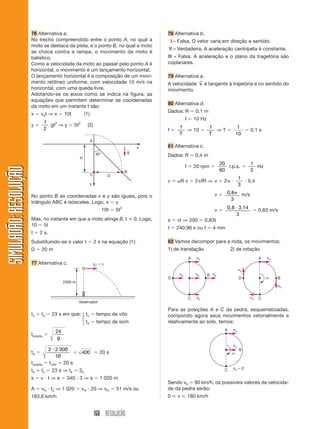 168 RESOLUÇÃO
SIMULADÃO:RESOLUÇÃOSIMULADÃO:RESOLUÇÃO
76 Alternativa a.
No trecho compreendido entre o ponto A, no qual a
moto se destaca da pista, e o ponto B, no qual a moto
se choca contra a rampa, o movimento da moto é
balístico.
Como a velocidade da moto ao passar pelo ponto A é
horizontal, o movimento é um lançamento horizontal.
O lançamento horizontal é a composição de um movi-
mento retilíneo uniforme, com velocidade 10 m/s na
horizontal, com uma queda livre.
Adotando-se os eixos como se indica na figura, as
equações que permitem determinar as coordenadas
da moto em um instante t são:
x ϭ v0t ⇒ x ϭ 10t (1)
y ϭ
1
2
gt2
⇒ y ϭ 5t2
(2)
78 Alternativa b.
III – Falsa. O vetor varia em direção e sentido.
III – Verdadeira. A aceleração centrípeta é constante.
III – Falsa. A aceleração e o plano da tragetória são
coplanares.
79 Alternativa a.
A velocidade v
→
é tangente à trajetória e no sentido do
movimento.
80 Alternativa d.
Dados: R ϭ 0,1 m
f ϭ 10 Hz
f ϭ
1
T
⇒ 10 ϭ
1
T
⇒ T ϭ
1
10
ϭ 0,1 s
81 Alternativa c.
Dados: R ϭ 0,4 m
f ϭ 20 rpm ϭ
20
60
r.p.s. ϭ
1
3
Hz
v ϭ ␻R v ϭ 2␲fR ⇒ v ϭ 2␲ и
1
3
и 0,4
v ϭ 0 8
3
, ␲ m/s
v ϭ 0,8 3,14
3
и ϭ 0,83 m/s
s ϭ vt ⇒ 200 ϭ 0,83t
t ϭ 240,96 s ou t Ӎ 4 min
82 Vamos decompor para a roda, os movimentos:
1) de translação 2) de rotação
45°
x
y
A
H
D
B
C
g
No ponto B as coordenadas x e y são iguais, pois o
triângulo ABC é isósceles. Logo, x ϭ y
10t ϭ 5t2
Mas, no instante em que a moto atinge B, t 0. Logo,
10 ϭ 5t
t ϭ 2 s.
Substituindo-se o valor t ϭ 2 s na equação (1):
D ϭ 20 m
77 Alternativa c.
2000 m
vH ϭ v
observador
tv ϩ ts ϭ 23 s em que: tv ϭ tempo de vôo
ts ϭ tempo de som
tqueda ϭ
24
g
tq ϭ
2 2 000
10
400
и
ϭ ϭ 20 s
tqueda ϭ tvôo ϭ 20 s
ts ϩ tv ϭ 23 s ⇒ ts ϭ 3s
s ϭ v и t ⇒ s ϭ 340 и 3 ⇒ s ϭ 1 020 m
A ϭ vH и tv ⇒ 1 020 ϭ vH и 20 ⇒ vH ϭ 51 m/s ou
183,6 km/h
⎧
⎨
⎩
vo
vo
vo vo vo
A
C
D
B
vo
vo
vo
␻
vo
A
C
D B
Para as posições A e C da pedra, esquematizadas,
compondo agora seus movimentos vetorialmente e
relativamente ao solo, temos:
vo
vo
␻
A
C
B
vo ϭ 0
Sendo v0 ϭ 90 km/h, os possíveis valores da velocida-
de da pedra serão:
0 ഛ v ഛ 180 km/h
 