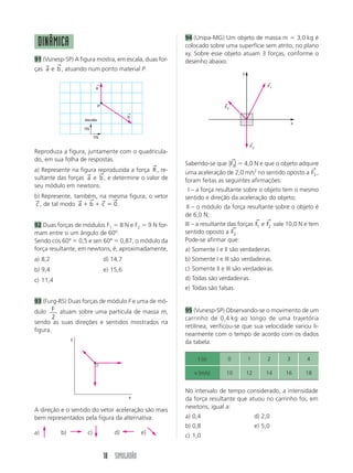 18 SIMULADÃO
Reproduza a figura, juntamente com o quadricula-
do, em sua folha de respostas.
a) Represente na figura reproduzida a força R
→
, re-
sultante das forças a
→
e b
→
, e determine o valor de
seu módulo em newtons.
b) Represente, também, na mesma figura, o vetor
c
→
, de tal modo a b c
→ → → →
ϩ ϩ ϭ 0 .
92 Duas forças de módulos F1 ϭ 8 N e F2 ϭ 9 N for-
mam entre si um ângulo de 60º.
Sendo cos 60º ϭ 0,5 e sen 60º ϭ 0,87, o módulo da
força resultante, em newtons, é, aproximadamente,
a) 8,2 d) 14,7
b) 9,4 e) 15,6
c) 11,4
93 (Furg-RS) Duas forças de módulo F e uma de mó-
dulo F
2
atuam sobre uma partícula de massa m,
sendo as suas direções e sentidos mostrados na
figura.
A direção e o sentido do vetor aceleração são mais
bem representados pela figura da alternativa:
a) b) c) d) e)
94 (Unipa-MG) Um objeto de massa m ϭ 3,0 kg é
colocado sobre uma superfície sem atrito, no plano
xy. Sobre esse objeto atuam 3 forças, conforme o
desenho abaixo.
Sabendo-se que ͉ ͉F3
→
ϭ 4,0 N e que o objeto adquire
uma aceleração de 2,0 m/s2
no sentido oposto a F3
→
,
foram feitas as seguintes afirmações:
III – a força resultante sobre o objeto tem o mesmo
sentido e direção da aceleração do objeto;
III – o módulo da força resultante sobre o objeto é
de 6,0 N;
III – a resultante das forças F1
→
e F2
→
vale 10,0 N e tem
sentido oposto a F3
→
.
Pode-se afirmar que:
a) Somente I e II são verdadeiras.
b) Somente I e III são verdadeiras.
c) Somente II e III são verdadeiras.
d) Todas são verdadeiras.
e) Todas são falsas.
95 (Vunesp-SP) Observando-se o movimento de um
carrinho de 0,4 kg ao longo de uma trajetória
retilínea, verificou-se que sua velocidade variou li-
nearmente com o tempo de acordo com os dados
da tabela.
No intervalo de tempo considerado, a intensidade
da força resultante que atuou no carrinho foi, em
newtons, igual a:
a) 0,4 d) 2,0
b) 0,8 e) 5,0
c) 1,0
DINÂMICA
91 (Vunesp-SP) A figura mostra, em escala, duas for-
ças a
→
e b
→
, atuando num ponto material P.
b
←
a
←
P
1N
1N
escala
y
x
F2
←
F1
←
F3
←
x
y
t (s) 0 1 2 3 4
v (m/s) 10 12 14 16 18
 