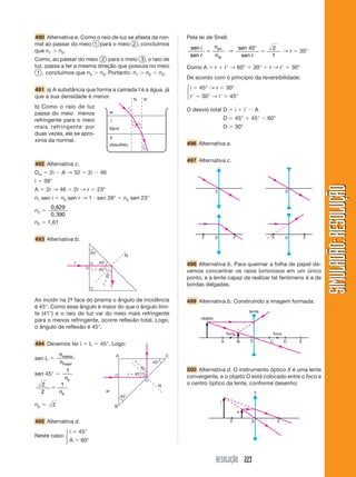 RESOLUÇÃO 223
SIMULADÃO:RESOLUÇÃOSIMULADÃO:RESOLUÇÃO
490 Alternativa e. Como o raio de luz se afasta da nor-
mal ao passar do meio 1 para o meio 2 , concluímos
que n1 Ͼ n2.
Como, ao passar do meio 2 para o meio 3 , o raio de
luz, passa a ter a mesma direção que possuía no meio
1 , concluímos que n3 Ͼ n2. Portanto: n1 Ͼ n2 Ͻ n3.
491 a) A substância que forma a camada I é a água, já
que a sua densidade é menor.
b) Como o raio de luz
passa do meio menos
refringente para o meio
mais refringente por
duas vezes, ele se apro-
xima da normal.
Pela lei de Snell:
sen i
sen r
n
n
pri
ar
ϭ
.
→
sen
sen r
45 2
1
°
ϭ → r ϭ 30°
Como A ϭ r ϩ rЈ → 60° ϭ 30° ϩ r → rЈ ϭ 30°
De acordo com o princípio da reversibilidade:
i ϭ 45° → r ϭ 30°
rЈ ϭ 30° → iЈ ϭ 45°
O desvio total D ϭ i ϩ iЈ Ϫ A
D ϭ 45° ϩ 45° Ϫ 60°
D ϭ 30°
496 Alternativa a.
497 Alternativa c.
ar
I
II
água
dissulfeto
i
r1
i1
r2
N NЈ
492 Alternativa c.
Dm ϭ 2i Ϫ A → 32 ϭ 2i Ϫ 46
i ϭ 39°
A ϭ 2r → 46 ϭ 2r → r ϭ 23°
n1 sen i ϭ n2 sen r → 1 и sen 39° ϭ n2 sen 23°
n2 ϭ
0,629
0,390
n2 ϭ 1,61
493 Alternativa b.
45°
45°
i ϭ 45°
rϭ45°
N
r
Ao incidir na 2ª- face do prisma o ângulo de incidência
é 45°. Como esse ângulo é maior do que o ângulo limi-
te (41°) e o raio de luz vai do meio mais refringente
para o menos refringente, ocorre reflexão total. Logo,
o ângulo de reflexão é 45°.
494 Devemos ter i ϭ L ϭ 45°. Logo:
sen L ϭ
n
n
menor
maior
sen 45° ϭ
1
np
2
2
1
ϭ
np
np ϭ 2
495 Alternativa d.
Neste caso:
i ϭ 45°
A ϭ 60°
45°
45°
i ϭ 45°
rϭ
45°
N
A C
B
ar
498 Alternativa b. Para queimar a folha de papel de-
vemos concentrar os raios luminosos em um único
ponto, e a lente capaz de realizar tal fenômeno é a de
bordas delgadas.
499 Alternativa b. Construindo a imagem formada:
0
foco foco
A B C D E
i
lente
objeto
500 Alternativa d. O instrumento óptico X é uma lente
convergente, e o objeto O está colocado entre o foco e
o centro óptico da lente, conforme desenho:
0 FF
i
x
o
0 0
0F F 0F F
⎧
⎨
⎩
⎧
⎨
⎩
 