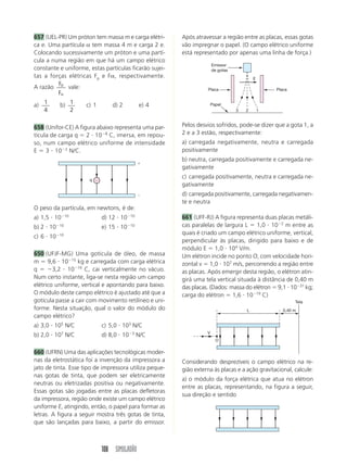 657 (UEL-PR) Um próton tem massa m e carga elétri-      Após atravessar a região entre as placas, essas gotas
ca e. Uma partícula α tem massa 4 m e carga 2 e.        vão impregnar o papel. (O campo elétrico uniforme
Colocando sucessivamente um próton e uma partí-         está representado por apenas uma linha de força.)
cula a numa região em que há um campo elétrico
                                                                      Emissor
constante e uniforme, estas partículas ficarão sujei-                 de gotas
tas a forças elétricas Fp e Fα, respectivamente.                                         E
         F
A razão p vale:                                                   Placa                          Placa
         F␣

a) 1         b) 1    c) 1       d) 2           e) 4                   Papel
   4            2                                                                3   2       1



658 (Unifor-CE) A figura abaixo representa uma par-     Pelos desvios sofridos, pode-se dizer que a gota 1, a
tícula de carga q ϭ 2 и 10Ϫ8 C, imersa, em repou-       2 e a 3 estão, respectivamente:
so, num campo elétrico uniforme de intensidade          a) carregada negativamente, neutra e carregada
E ϭ 3 и 10Ϫ2 N/C.                                       positivamente
                                                        b) neutra, carregada positivamente e carregada ne-
                                               ϩ
                                                        gativamente

                      q Ϫ
                                                        c) carregada positivamente, neutra e carregada ne-
                                                        gativamente
                                               Ϫ        d) carregada positivamente, carregada negativamen-
                                                        te e neutra
O peso da partícula, em newtons, é de:
a) 1,5 и 10Ϫ10              d) 12 и 10Ϫ10               661 (UFF-RJ) A figura representa duas placas metáli-
b) 2 и 10   Ϫ10
                            e) 15 и 10   Ϫ10            cas paralelas de largura L ϭ 1,0 и 10Ϫ2 m entre as
            Ϫ10                                         quais é criado um campo elétrico uniforme, vertical,
c) 6 и 10
                                                        perpendicular às placas, dirigido para baixo e de
                                                        módulo E ϭ 1,0 и 104 V/m.
650 (UFJF-MG) Uma gotícula de óleo, de massa            Um elétron incide no ponto O, com velocidade hori-
m ϭ 9,6 и 10Ϫ15 kg e carregada com carga elétrica       zontal v ϭ 1,0 и 107 m/s, percorrendo a região entre
q ϭ Ϫ3,2 и 10Ϫ19 C, cai verticalmente no vácuo.         as placas. Após emergir desta região, o elétron atin-
Num certo instante, liga-se nesta região um campo       girá uma tela vertical situada à distância de 0,40 m
elétrico uniforme, vertical e apontando para baixo.     das placas. (Dados: massa do elétron ϭ 9,1 и 10Ϫ31 kg;
O módulo deste campo elétrico é ajustado até que a      carga do elétron ϭ 1,6 и 10Ϫ19 C)
gotícula passe a cair com movimento retilíneo e uni-                                                     Tela
forme. Nesta situação, qual o valor do módulo do                                     L              0,40 m
campo elétrico?
a) 3,0 и 105 N/C            c) 5,0 и 103 N/C
b) 2,0 и 107 N/C            d) 8,0 и 10Ϫ3 N/C                     V
                                                                        O

660 (UFRN) Uma das aplicações tecnológicas moder-
nas da eletrostática foi a invenção da impressora a     Considerando desprezíveis o campo elétrico na re-
jato de tinta. Esse tipo de impressora utiliza peque-   gião externa às placas e a ação gravitacional, calcule:
nas gotas de tinta, que podem ser eletricamente
                                                        a) o módulo da força elétrica que atua no elétron
neutras ou eletrizadas positiva ou negativamente.
                                                        entre as placas, representando, na figura a seguir,
Essas gotas são jogadas entre as placas defletoras
                                                        sua direção e sentido
da impressora, região onde existe um campo elétrico
uniforme E, atingindo, então, o papel para formar as
letras. A figura a seguir mostra três gotas de tinta,
que são lançadas para baixo, a partir do emissor.



                            108 SIMULADÃO
 