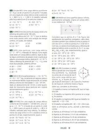 675 (Uniube-MG) Uma carga elétrica puntiforme               d) 2,4 и 10Ϫ5 N e 6 и 10Ϫ3 m
Q ϭ 4 ␮C vai de um ponto X a um ponto Y situados            e) 0 e 8 и 10Ϫ3 m
em uma região de campo elétrico onde o potencial
Vx ϭ 800 V e Vy ϭ 1 200 V. O trabalho realizado             680 (UNI-RIO/Ence) Uma superfície plana e infinita,
pela força elétrica em Q no percurso citado é:              positivamente carregada, origina um campo elétri-
a) Ϫ1,6 и 10Ϫ3 J             d) Ϫ8,0 и 10Ϫ3 J               co de módulo 6,0 и 107 N/C.
b) 1,6 и 10Ϫ3 J              e) 9,0 и 10Ϫ3 J                            ϩ
                                                                                                       E
                                                                        ϩ            C
c) 8,0 и 10Ϫ3 J                                                         ϩ
                                                                        ϩ
                                                                        ϩ                              E
                                                                        ϩ       A        B
676 (FURRN) Entre dois pontos do espaço existe uma                      ϩ
                                                                        ϩ                              E
diferença de potencial de 100 volts.                                    ϩ
Uma carga elétrica de 5,0 и 10Ϫ4 C que se desloca           Considere que os pontos B e C da figura são
entre esses pontos sofre uma variação de energia            eqüidistantes da superfície carregada e, além disso,
cinética, em joules, de módulo:                             considere também que a distância entre os pontos A
a) 5,0 и 10Ϫ2           c) 5,0          e) 500              e B é de 3,0 m, e entre os pontos B e C é de 4,0 m.
              Ϫ4
b) 2,0 и 10             d) 20                               Com isso, os valores encontrados para a diferença de
                                                            potencial elétrico entre os pontos A, B e C, ou seja:
677 (UFPI) Uma partícula, com carga elétrica                ⌬VAB, ⌬VBC e ⌬VAC são, respectivamente, iguais a:
q ϭ 2 и 1029 C, é liberada do repouso numa região           a) zero; 3,0 и 108 V; 1,8 и 108 V
onde existe um campo elétrico externo. Após se afas-
                                                            b) 1,8 и 108 V; zero; 3,0 и 108 V
tar alguns centímetros da posição inicial, a partícula já
adquiriu uma energia cinética, dada por K ϭ 4 и 10Ϫ6 J.     c) 1,8 и 108 V; 1,8 и 108 V; 3,0 и 108 V
Sobre a diferença de potencial (⌬V ϭ V1 Ϫ V2), entre        d) 1,8 и 108 V; 3,0 и 108 V; zero
essas duas posições, podemos afirmar:                       e) 1,8 и 108 V; zero; 1,8 и 108 V
a) ⌬V ϭ Ϫ2 KV                d) ⌬V ϭ ϩ4 KV
                                                                                                           B
b) ⌬V ϭ Ϫ4 KV                e) ⌬V ϭ ϩ2 KV                  681 (UEL-PR) Considere o campo
                                                                                                              C
                                                            elétrico gerado por uma carga elé-
c) ⌬V ϭ 0
                                                            trica puntiforme ϩq1, localizada       R
                                                                                                          ϩq1
                                                            no centro de um círculo de raio R.                 D
678 (MACK-SP) Uma partícula beta (q ϭ Ϫ1,6 и 10Ϫ19 C;
                                                            Uma outra carga elétrica pun-
m ϭ 9,1 и 10Ϫ31 kg), inicialmente em repouso, passa a                                                   A
                                                            tiforme, q 2 , é levada da posi-
se movimentar devido à ação exclusiva de um campo
                                                            ção A para B, de B para C, de C para D e, finalmen-
elétrico uniforme de intensidade E ϭ 2,0 и 104 V/m.
                                                            te, de D para A, conforme mostra a figura.
Após um deslocamento de 1,0 mm, o vetor quanti-
dade de movimento dessa partícula tem módulo                Sobre isso, considere as afirmativas.
aproximadamente igual a:                                    I. O trabalho é menor na trajetória BC que na traje-
a) 1,0 и 10 N и s
              6
                             d) 1,2 и 10   Ϫ25
                                                 Nиs        tória DA.
b) 1,7 и 10 N и s
              6
                             e) 2,4 и 10   Ϫ25
                                                 Nиs        II. O trabalho na trajetória AB é positivo se a carga
                                                            q2 for positiva.
c) 2,4 и 10Ϫ24 N и s
                                                            III. O trabalho na trajetória AB é igual ao trabalho no
679 (UFJF-MG) Em uma região de campo elétrico               trajeto BC ϩ CD ϩ DA.
uniforme de intensidade E ϭ 20 000 V/m, uma car-            IV. O trabalho na trajetória AB ϩ BC ϩ CD ϩ DA é nulo.
ga q ϭ 4 и 10Ϫ8 C é levada de um ponto A, onde              Sobre as afirmativas acima, assinale a alternativa
VA ϭ 200 V, para um ponto B, onde VB ϭ 80 V. O              correta.
trabalho realizado pela força elétrica, no desloca-
                                                            a) Apenas as afirmativas I e IV são verdadeiras.
mento da carga entre A e B e a distância entre os
pontos A e B são, respectivamente, iguais a:                b) Apenas as afirmativas I, II e IV são verdadeiras.
a) 4,8 и 10Ϫ6 N e 6 и 10Ϫ3 m                                c) Apenas as afirmativas II e III são verdadeiras.
b) 4,8 и 10Ϫ6 J e 6 и 10Ϫ3 m                                d) Apenas as afirmativas II, III e IV são verdadeiras.
c) 2,4 и 10Ϫ5 J e 8 и 10Ϫ3 m                                e) Apenas as afirmativas III e IV são verdadeiras.


                                                                        SIMULADÃO 111
 