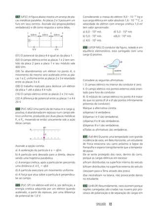 687 (UFSC) A figura abaixo mostra um arranjo de pla-        Considerando a massa do elétron 9,0 и 10Ϫ31 kg e
cas metálicas paralelas. As placas 2 e 3 possuem um         sua carga elétrica em valor absoluto 1,6 и 10Ϫ19 C, a
furo em seus centros. Assinale a(s) proposição(ões)         velocidade do elétron com energia cinética 1,0 eV
verdadeira(s) e dê como resposta a soma delas.              tem valor aproximado:

          1                   2            3            4
                                                            a) 6,0 и 105 m/s            d) 5,0 и 104 m/s
                  0,03 m          0,03 m       0,03 m
                                                            b) 5,0 и 105 m/s            e)6,0 и 104 m/s
              A                                             c) 4,0 и 105 m/s

                                                            690 (UFOP-MG) O condutor da figura, isolado e em
                       12 V                    12 V
                                                            equilíbrio eletrostático, está carregado com uma
(01) O potencial da placa 4 é igual ao da placa 1.          carga Q positiva.
(02) O campo elétrico entre as placas 1 e 2 tem sen-
                                                                                                 B
tido da placa 2 para a placa 1 e seu módulo vale
                                                                                    condutor
400 V/m.                                                                       A

(04) Se abandonamos um elétron no ponto A, o                                             isolante

movimento do mesmo será acelerado entre as pla-
cas 1 e 2, uniforme entre as placas 2 e 3 e retardado
                                                            Considere as seguintes afirmativas:
entre as placas 3 e 4.
                                                            I. O campo elétrico no interior do condutor é zero.
(08) O trabalho realizado para deslocar um elétron
da placa 1 até a placa 4 é nulo.                            II. O campo elétrico nos pontos externos está orien-
                                                            tado para fora do condutor.
(16) O campo elétrico entre as placas 2 e 3 é nulo.
                                                            III. O módulo do campo elétrico no ponto A é maior
(32) A diferença de potencial entre as placas 1 e 4 é
                                                            do que no ponto B (A e B são pontos infinitamente
24 V.
                                                            próximos do condutor).
688 (PUC-MG) Uma partícula de massa m e carga q,            Marque a alternativa correta.
positiva, é abandonada em repouso num campo elé-            a)Apenas I é verdadeira.
trico uniforme, produzido por duas placas metálicas         b)Apenas I e II são verdadeiras.
P1 e P2, movendo-se então unicamente sob a ação
                                                            c)Apenas II e III são verdadeiras.
desse campo.
                                                            d)Apenas III e I são verdadeiras.
                                    y
                  P2
                        Ϫ Ϫ Ϫ           Ϫ Ϫ Ϫ Ϫ
                                                            e)Todas as afirmativas são verdadeiras.
                                    V
                        ϩ ϩ ϩ           ϩ ϩ ϩ ϩ             691 (Fafi-BH) Durante uma tempestade com grande
                  P1
                                                            incidência de raios, em Belo Horizonte, um estudante
                                                            de Física estaciona seu carro próximo à lagoa da
Assinale a opção correta.
                                                            Pampulha e espera tranqüilamente que a tempesta-
a) A aceleração da partícula é a ϭ qEm.                     de passe.
b) A partícula será desviada para a direita, descre-        Ele se sente protegido dos raios, dentro do carro,
vendo uma trajetória parabólica.                            porque as cargas elétricas em excesso:
c) A energia cinética, após a partícula ter percorrido      a)ficam distribuídas na superfície interna do veículo
uma distância d, é Ec ϭ qEd.                                b)ficam distribuídas na superfície externa do veículo
d) A partícula executará um movimento uniforme.             c)escoam para a Terra através dos pneus
e) A força que atua sobre a partícula é perpendicu-         d)se neutralizam na lataria, não provocando danos
lar ao campo.                                               no estudante.

689 (PUC-SP) Um elétron-volt (eV) é, por definição, a       692 (UnB-DF) Resumidamente, raios ocorrem porque
energia cinética adquirida por um elétron quando            regiões carregadas são criadas nas nuvens por pro-
acelerado, a partir do repouso, por uma diferença           cessos de polarização e de separação de cargas em
de potencial de 1,0 V.


                                                                        SIMULADÃO 113
 