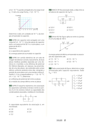 a 5,0 и 10Ϫ5 F, quando carregado de uma carga inicial        718 (MACK-SP) Na associação dada, a ddp entre as
qi ϭ 0 até uma carga final qf ϭ 5,0 и 10Ϫ5 C.                armaduras do capacitor de 4 ␮F é:

         V (volts)                                                                                 18 V

               12
                                                                                        6 ␮F               4 ␮F
               10
                8
                                                                                        6 ␮F
                6
                4
                2
                                                             a) 3,0 V                                 d) 9,0 V
                0        1   2   3   4   5   6   q (10Ϫ5C)   b) 4,5 V                                 e) 13,5 V
                                                             c) 6,0 V
Determine o valor, em unidades de 10Ϫ5 J, da ener-
gia armazenada no capacitor.                                 719 (Aman-RJ) Na figura aplica-se entre os pontos
                                                             A e B uma ddp de 100 V.
715 (UFPB) Um capacitor está carregado com uma
carga de 5,4 и 10Ϫ5 C. Uma das placas do capacitor                                          6 ␮F     3 ␮F
                                                                                                                  B
está a um potencial de 90 V e a outra placa, a um
potencial de 60 V.
Determine:                                                                                          3 ␮F

a) a capacitância do capacitor                                                     A

b) a energia potencial acumulada no capacitor
                                                             A energia potencial elétrica armazenada na associa-
                                                             ção dos capacitores vale:
716 (UFPB) Um canhão eletrônico de um tubo de
imagem de televisor consiste, basicamente, de duas           a) 7,5 и 10Ϫ1 J                          d) 7,5 и 10Ϫ3 J
placas metálicas paralelas separadas por uma dis-            b) 2,5 и 10Ϫ2 J                          e) 5,0 и 10Ϫ2 J
tância d, e mantidas a uma diferença de potencial            c) 2,0 и 10Ϫ2 J
DV. Elétrons liberados, em repouso, nas proximida-
des de uma das placas, são acelerados pelo campo             720 Dada a associação da figura, determine a carga
elétrico uniforme existente entre elas, atingindo a          armazenada pelo capacitor equivalente. Dado
posição da outra placa com uma energia cinética K.           UAB ϭ 10 V.
Sendo d ϭ 2 cm, a carga do elétron q ϭ Ϫ1,6 и 10Ϫ19 C
                                                                                                                  ⎧   C1 ϭ 2,0 ␮F
e K ϭ 3,2 и 10Ϫ15 J, determine:
                                                                                                                  ⎪   C2 ϭ 3,0 ␮F
a) a diferença de potencial ⌬V entre as placas                               C1        C2
                                                                                                                  ⎪
                                                             A                                             B
                                                                                                                  ⎪
                                                                                                                  ⎪   C3 ϭ 1,0 ␮F
b) o módulo do campo elétrico entre as placas                                                                     ⎨
                                                                                  C3
                                                                                                                  ⎪   C4 ϭ 4,0 ␮F
717 (UFPA) O esquema representa uma associação                          C4        C5        C6                    ⎪   C5 ϭ 5,0 ␮F
                                                                                                                  ⎪
de capacitores submetida à tensão U entre os pon-                                                                 ⎪
                                                                                                                  ⎩   C6 ϭ 6,0 ␮F
tos A e B. Os números indicam as capacidades dos
condensadores associados, medidas em microfarads.
                     1           6           2
           A                                          B

                             1,6         2




A capacidade equivalente da associação é, em
microfarads:
a) 1,8                               d) 1,6
b) 0,8                               e) 2,4
c) 3,2



                                                                             SIMULADÃO 117
 