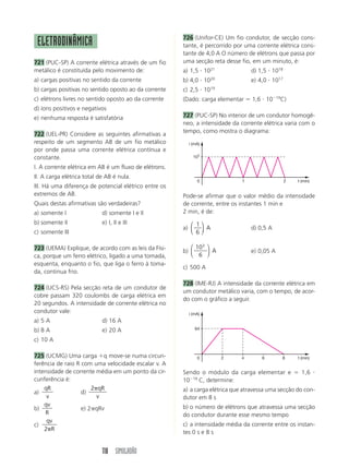 726 (Unifor-CE) Um fio condutor, de secção cons-
 ELETRODINÂMICA                                        tante, é percorrido por uma corrente elétrica cons-
                                                       tante de 4,0 A O número de elétrons que passa por
721 (PUC-SP) A corrente elétrica através de um fio     uma secção reta desse fio, em um minuto, é:
metálico é constituída pelo movimento de:              a) 1,5 и 1021              d) 1,5 и 1018
a) cargas positivas no sentido da corrente             b) 4,0 и 1020              e) 4,0 и 1017
b) cargas positivas no sentido oposto ao da corrente   c) 2,5 и 1019
c) elétrons livres no sentido oposto ao da corrente    (Dado: carga elementar ϭ 1,6 и 10Ϫ19C)
d) íons positivos e negativos
e) nenhuma resposta é satisfatória                     727 (PUC-SP) No interior de um condutor homogê-
                                                       neo, a intensidade da corrente elétrica varia com o
                                                       tempo, como mostra o diagrama:
722 (UEL-PR) Considere as seguintes afirmativas a
respeito de um segmento AB de um fio metálico            i (mA)
por onde passa uma corrente elétrica contínua e
constante.                                                 103

I. A corrente elétrica em AB é um fluxo de elétrons.
II. A carga elétrica total de AB é nula.
                                                             0                1                   2   t (min)
III. Há uma diferença de potencial elétrico entre os
extremos de AB.                                        Pode-se afirmar que o valor médio da intensidade
Quais destas afirmativas são verdadeiras?              de corrente, entre os instantes 1 min e
a) somente I                d) somente I e II          2 min, é de:
b) somente II               e) I, II e III                ⎛ 1⎞
                                                       a) ⎜ ⎟ A                   d) 0,5 A
c) somente III                                            ⎝ 6⎠

723 (UEMA) Explique, de acordo com as leis da Físi-       ⎛ 103 ⎞
                                                       b) ⎜     ⎟ A               e) 0,05 A
ca, porque um ferro elétrico, ligado a uma tomada,        ⎝ 6 ⎠
esquenta, enquanto o fio, que liga o ferro à toma-
                                                       c) 500 A
da, continua frio.
                                                       728 (IME-RJ) A intensidade da corrente elétrica em
724 (UCS-RS) Pela secção reta de um condutor de
                                                       um condutor metálico varia, com o tempo, de acor-
cobre passam 320 coulombs de carga elétrica em
                                                       do com o gráfico a seguir.
20 segundos. A intensidade de corrente elétrica no
condutor vale:                                           i (mA)
a) 5 A                      d) 16 A
b) 8 A                      e) 20 A                         64

c) 10 A

725 (UCMG) Uma carga ϩq move-se numa circun-                 0         2      4       6       8       t (min)
ferência de raio R com uma velocidade escalar v. A
intensidade de corrente média em um ponto da cir-      Sendo o módulo da carga elementar e ϭ 1,6 и
cunferência é:                                         10Ϫ19 C, determine:
    qR                 2␲qR                            a) a carga elétrica que atravessa uma secção do con-
a)                 d)
     v                   v                             dutor em 8 s
    qv                                                 b) o número de elétrons que atravessa uma secção
b)                 e) 2␲qRv
    R                                                  do condutor durante esse mesmo tempo
     qv
c)                                                     c) a intensidade média da corrente entre os instan-
    2␲R
                                                       tes 0 s e 8 s


                            118 SIMULADÃO
 