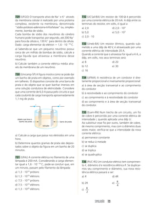 729 (UFGO) O transporte ativo de Naϩ e Kϩ através        732 (UCSal-BA) Um resistor de 100 Ω é percorrido
da membrana celular é realizado por uma proteína         por uma corrente elétrica de 20 mA. A ddp entre os
complexa, existente na membrana, denominada              terminais do resistor, em volts, é igual a:
“sódio-potássio-adenosina-trifosfatase” ou, simples-     a) 2,0                        d) 2,0 и 103
mente, bomba de sódio.
                                                         b) 5,0                        e) 5,0 и 103
Cada bomba de sódio dos neurônios do cérebro
humano pode transportar, por segundo, até 200 Naϩ        c) 2,0 и 10
para fora da célula e, 130 Kϩ para dentro da célula.
Dado: carga elementar do elétron ϭ 1,6 и 10Ϫ19 C.        733 (Uneb-BA) Um resistor ôhmico, quando sub-
                                                         metido a uma ddp de 40 V, é atravessado por uma
a) Sabendo-se que um pequeno neurônio possui
                                                         corrente elétrica de intensidade 20 A.
cerca de um milhão de bombas de sódio, calcule a
                                                         Quando a corrente que o atravessa for igual a 4 A, a
carga líquida que atravessa a membrana desse
                                                         ddp, em volts, nos seus terminais será:
neurônio.
                                                         a) 8                          d) 20
b) Calcule também a corrente elétrica média atra-
vés da membrana de um neurônio.                          b) 12                         e) 30
                                                         c) 16
730 (Unicamp-SP) A figura mostra como se pode dar
um banho de prata em objetos, como por exemplo           734 (UFMA) A resistência de um condutor é dire-
em talheres. O dispositivo consiste de uma barra de      tamente proporcional e inversamente proporcional:
prata e do objeto que se quer banhar imersos em          a) à área de secção transversal e ao comprimento
uma solução condutora de eletricidade. Considere         do condutor
que uma corrente de 6,0 A passa pelo circuito e que      b) à resistividade e ao comprimento do condutor
cada coulomb de carga transporta aproximadamente
                                                         c) ao comprimento e à resistividade do condutor
1,1 mg de prata.
                                                         d) ao comprimento e à área de secção transversal
                       i                i                do condutor.

                                                         735 (Esam-RN) Num trecho de um circuito, um fio
                                                         de cobre é percorrido por uma corrente elétrica de
  objeto que leva o                                      intensidade i, quando aplicada uma ddp U.
    banho de prata                      barra de prata
                                                         Ao substituir esse fio por outro, também de cobre,
                              solução                    de mesmo comprimento, mas com o diâmetro duas
                                                         vezes maior, verifica-se que a intensidade da nova
                                                         corrente elétrica:
a) Calcule a carga que passa nos eletrodos em uma
hora.                                                    a) permanece constante

b) Determine quantos gramas de prata são deposi-         b) se reduz à metade
tados sobre o objeto da figura em um banho de 20         c) se duplica
minutos.                                                 d) se triplica
                                                         e) se quadruplica
731 (UFAL) A corrente elétrica no filamento de uma
lâmpada é 200 mA. Considerando a carga elemen-           736 (PUC-RS) Um condutor elétrico tem comprimen-
tar igual a 1,6 и 10Ϫ19 C, pode-se concluir que, em      to ᐉ, diâmetro d e resistência elétrica R. Se duplicar-
um minuto, passam pelo filamento da lâmpada:             mos seu comprimento e diâmetro, sua nova resis-
a) 1,3 и 1019 prótons                                    tência elétrica passará a ser:
b) 1,3 и 1019 elétrons                                   a) R                          d) 4R
c) 7,5 и 10   19
                   prótons
                                                         b) 2R                         e) R
d) 7,5 и 10   19
                   elétrons                                                               4
e) 1,3 и 1020 elétrons                                   c) R
                                                            2


                                                                       SIMULADÃO 119
 