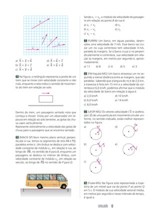 Sendo v1 Ͼ v2, o módulo da velocidade do passagei-
                           ←
                           X
                                                         ro em relação ao ponto B da rua é:
                                                         a) v1 ϩ v2                       d) v1
                                                         b) v1 Ϫ v2                       e) v2
                                                         c) v2 Ϫ v1
                               ←
                               b
                                     ←
                                     c                   64 (FURRN) Um barco, em águas paradas, desen-
                                             ←
                                             d           volve uma velocidade de 7 m/s. Esse barco vai cru-
                       ←
                       a                                 zar um rio cuja correnteza tem velocidade 4 m/s,
                                                         paralela às margens. Se o barco cruza o rio perpen-
                                                         dicularmente à correnteza, sua velocidade em rela-
   →       →       →                 →   →       →       ção às margens, em metros por segundo é, aproxi-
a) X ϭ a ϩ b                       d) X ϭ b ϩ c          madamente:
   →       →       →                 →   →       →
b) X ϭ a ϩ c                       e) X ϭ b ϩ d          a) 11        b) 8         c) 6        d) 5        e) 3
   →       →       →
c) X ϭ a ϩ d
                                                         65 (FM-Itajubá-MG) Um barco atravessa um rio se-
62 Na figura, o retângulo representa a janela de um      guindo a menor distância entre as margens, que são
trem que se move com velocidade constante e não          paralelas. Sabendo que a largura do rio é de 2,0 km,
nula, enquanto a seta indica o sentido de movimen-       a travessia é feita em 15 min e a velocidade da cor-
to do trem em relação ao solo.                           renteza é 6,0 km/h, podemos afirmar que o módulo
                                                         da velocidade do barco em relação à água é:
                                                         a) 2,0 km/h                      d) 10 km/h
                                                         b) 6,0 km/h                      e) 14 km/h
                                                         c) 8,0 km/h

                                                                                                       →
Dentro do trem, um passageiro sentado nota que           66 (UFOP-MG) Os vetores velocidade ( v ) e acelera-
                                                               →
começa a chover. Vistas por um observador em re-         ção ( a ) de uma partícula em movimento circular uni-
pouso em relação ao solo terrestre, as gotas da chu-     forme, no sentido indicado, estão melhor represen-
va caem verticalmente.                                   tados na figura:                            ←
                                                                        ←
                                                                                                               a
Represente vetorialmente a velocidade das gotas de       a)             v                 d)
                                                                                                                   ←
chuva para o passageiro que se encontra sentado.                                                                   v
                                                                       ←
                                                                       a
63 (MACK-SP) Num mesmo plano vertical, perpen-
dicular à rua, temos os segmentos de reta AB e PQ,                         ←
                                                                           v
paralelos entre si. Um ônibus se desloca com veloci-     b)                    ←          e)
                                                                               a                                   ←
dade constante de módulo v1, em relação à rua, ao                                                      ←
                                                                                                                   v
                                                                                                           a
longo de AB , no sentido de A para B, enquanto um
passageiro se desloca no interior do ônibus, com
                                                                       ←
velocidade constante de módulo v2, em relação ao                       a   ←
                                                         c)                v
veículo, ao longo de PQ no sentido de P para Q.




               Q                             P           67 (Fiube-MG) Na figura está representada a traje-
                                                         tória de um móvel que vai do ponto P ao ponto Q
       A                                             B   em 5 s. O módulo de sua velocidade vetorial média,
                                                         em metros por segundo e nesse intervalo de tempo,
                                                         é igual a:


                                                                       SIMULADÃO 13
 