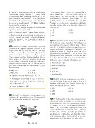 A conexão é feita por intermédio de uma linha de         Como medida de economia, em uma residência
transmissão constituída de dois fios condutores de       com 4 moradores, o consumo mensal médio de
1 km (um quilômetro) de comprimento cada. A po-          energia elétrica foi reduzido para 300 kWh. Se
tência fornecida pelo gerador é 12 kW e a corrente       essa residência obedece à distribuição dada no
na linha é 40 A. Sabendo-se que o condutor de co-        gráfico, e se nela há um único chuveiro de 5 000
bre tem uma resistência de 3 и 10Ϫ4 Ω por metro de       W, pode-se concluir que o banho diário da cada
comprimento, pergunta-se:                                morador passou a ter uma duração média, em
a) Qual a leitura, em volt, indicada por um voltímetro   minutos, de:
ligado aos pólos do gerador?                             a) 2,5                     d) 10,0
b) Qual a resistência elétrica total da linha, em ohm?   b) 5,0                     e) 12,0
c) Qual a queda de tensão elétrica, em volt, entre os    c) 7,5
pontos B (saída do gerador) e C (chegada à fábrica)?
d) Qual a potência, em quilowatt, recebida na
                                                         755 (UNI-RIO) Uma jovem mudou-se da cidade do
fábrica?
                                                         Rio de Janeiro para a capital de Pernambuco. Ela
                                                         levou consigo um chuveiro elétrico, cuja potência
753 (Unama-PA) Gastão, estudante de Economia,            nominal é de 4 400 W, que funcionava perfeitamente
comenta com Jacy que pretende substituir o seu           quando ligado à rede elétrica do Rio de Janeiro, cuja
fogão a gás por um forno microondas. Ele argu-           tensão é de 110 V. Ao chegar a Recife, ela soube
menta que apesar de o funcionamento do micro-            que a tensão da rede elétrica local é de 220 V. Para
ondas ser muito mais caro do que o fogão a gás, a        que o chuveiro elétrico continue a dissipar, por efei-
relação custo-benefício é compensadora. Atento           to Joule, a mesma potência que era obtida no Rio
como sempre, Jacy sabe que, ferver um litro de água      de Janeiro, a sua resistência elétrica deve ser:
em um fogão a gás custa, atualmente, R$ 0,027.
Com os dados indicados ele calcula que o custo           a) diminuída em 50%
para o microondas efetuar a mesma tarefa é, apro-        b) mantida inalterada
ximadamente:                                             c) duplicada
a) R$ 0,032                c) R$ 0,043
                                                         d) triplicada
b) R$ 0,036                d) R$ 0,054
                                                         e) quadruplicada
 • Potência total do microondas ϭ 1,5 kW
 • Tempo para ferver 1 litro de água no microon-         756 (UFAL) A potência dissipada por um resistor é
 das, a partir da mesma temperatura inicial que          1,44 W quando a tensão nos terminais é 12 V. Se a
 no fogão a gás ϭ 0,12 h.                                tensão nos terminais desse resistor fosse 9,0 V, a
 • Custo de 1 kWh ϭ R$ 0,18                              potência dissipada, em watts, seria:
                                                         a) 0,16                    d) 1,20
                                                         b) 0,36                    e) 2,88
                                                         c) 0,81
754 (ENEM) A distribuição média, por tipo de equi-
pamento, do consumo de energia elétrica nas resi-
dências no Brasil é apresentada no gráfico.              757 (UFSC) O quadro apresenta os equipamentos
                                                         elétricos de maior utilização em uma certa resi-
                                                         dência e os respectivos tempos médios de uso/fun-
                                                         cionamento diário, por unidade de equipamento.
                                                         Todos os equipamentos estão ligados em uma
                                                         única rede elétrica, alimentada com a voltagem
                                                         de 220 V. Para proteção da instalação elétrica da
                                                         residência, ela está ligada a um disjuntor, isto é,
                                                         uma chave que abre, interrompendo o circuito,
                                                         quando a corrente ultrapassa um certo valor.


                           124 SIMULADÃO
 