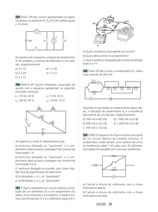 785 (PUCC-SP) No circuito representado no esque-
ma abaixo, os resistores R1, R2 e R3 têm valores iguais
a 12 ohms.


                         A
                                              V
             36V               R1                     R2


                   R3

                                                           a) Qual a resistência equivalente do circuito?
                                                           b) Qual a leitura feita no amperímetro?
De acordo com o esquema, a leitura do amperímetro
A, em ampères, e a leitura do voltímetro V, em volts,      c) Qual a potência dissipada pelo resistor localizado
são, respectivamente:                                      entre X e Y?
a) 4 e 12                           d) 1 e 36
                                                           788 (Fatec-SP) No circuito, o amperímetro A1 indica
b) 2 e 24                           e) 1 e 12
                                                           uma corrente de 200 mA.
c) 2 e 12
                                                                  12 ⍀
                                                                            A1
786 (MACK-SP) Quatro lâmpadas, associadas de
acordo com o esquema, apresentam as seguintes                                      4⍀      4⍀   5⍀   6⍀    6⍀
inscrições nominais:
                                                                      5⍀
L1: (10 W, 20 V)                    L3: (5 W, 10 V)
                                                                 A1
L2: (20 W, 20 V)                    L4: (10 W, 10 V)

                        L1               L3
                                                           Supondo-se que todos os amperímetros sejam ide-
                                                           ais, a indicação do amperímetro A2 e a resistência
                              L2                           equivalente do circuito são, respectivamente:
         A                                                 a) 200 mA e 40,5 Ω              d) 1 000 mA e 6,5 Ω
                                         L4
              K                                            b) 500 mA e 22,5 Ω              e) 1 200 mA e 0,5 Ω

                             20 V
                                                           c) 700 mA e 15,0 Ω

                                                           789 (UFRJ) O esquema da figura mostra uma parte
                                                           de um circuito elétrico de corrente contínua. O
Ao ligarmos a chave K, observaremos que:                   amperímetro mede sempre uma corrente de 2 A e
a) nenhuma lâmpada se “queimará” e o am-                   as resistências valem 1 W cada uma. O voltímetro
perímetro ideal acusará a passagem de corrente de          está ligado em paralelo com uma das resistências.
intensidade 1 A
b) nenhuma lâmpada se “queimará” e o am-
perímetro ideal acusará a passagem de corrente de
intensidade 4,5 A                                                      2A
                                                                                           1⍀
c) nenhuma lâmpada irá acender, pois foram liga-
das fora da especificação do fabricante
d) as lâmpadas L1 e L3 se “queimarão”                                                      A

e) as lâmpadas L2 e L4 se “queimarão”
                                                           a) Calcule a leitura do voltímetro com a chave
787 A figura representa um circuito elétrico consti-       interruptora aberta.
tuído de um voltímetro (V) e um amperímetro (A)            b) Calcule a leitura do voltímetro com a chave
ideais, cinco resistores e uma bateria. A bateria for-     interruptora fechada.
nece uma tensão de 12 V e o voltímetro registra 6 V.

                                                                           SIMULADÃO 131
 