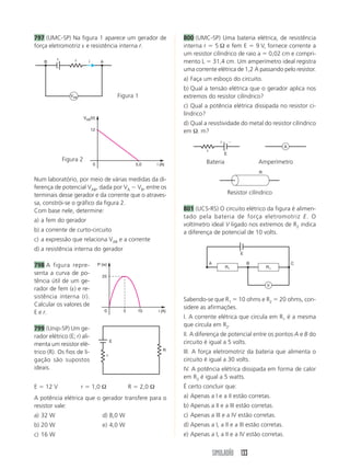 797 (UMC-SP) Na figura 1 aparece um gerador de                              800 (UMC-SP) Uma bateria elétrica, de resistência
força eletromotriz ε e resistência interna r.                               interna r ϭ 5 Ω e fem E ϭ 9 V, fornece corrente a
                                                                            um resistor cilíndrico de raio a ϭ 0,02 cm e compri-
          ε
    B              r       i         A                                      mento L ϭ 31,4 cm. Um amperímetro ideal registra
                                                                            uma corrente elétrica de 1,2 A passando pelo resistor.
                                                                            a) Faça um esboço do circuito.
                                                                            b) Qual a tensão elétrica que o gerador aplica nos
                 VAB                             Figura 1                   extremos do resistor cilíndrico?
                                                                            c) Qual a potência elétrica dissipada no resistor ci-
                                                                            líndrico?
                         VAB(V)
                                                                            d) Qual a resistividade do metal do resistor cilíndrico
                               12                                           em Ω. m?
                                                                                                ϩ       Ϫ
                                                                                                                              A
                                                                                      r
                                                                                                    E
              Figura 2                                                               Bateria                         Amperímetro
                                0                        5,0       i (A)
                                                                                                                     R
Num laboratório, por meio de várias medidas da di-
ferença de potencial VAB, dada por VA Ϫ VB, entre os
terminais desse gerador e da corrente que o atraves-                                                    Resistor cilíndrico
sa, constrói-se o gráfico da figura 2.
Com base nele, determine:                                                   801 (UCS-RS) O circuito elétrico da figura é alimen-
                                                                            tado pela bateria de força eletromotriz E. O
a) a fem do gerador
                                                                            voltímetro ideal V ligado nos extremos de R2 indica
b) a corrente de curto-circuito                                             a diferença de potencial de 10 volts.
c) a expressão que relaciona VAB e a corrente
d) a resistência interna do gerador
                                                                                                             E

                                                                                          A                      B                C
798 A figura repre-                 P (w)
                                                                                                    R1                   R1
senta a curva de po-                  25
tência útil de um ge-
                                                                                                                         V
rador de fem (ε) e re-
sistência interna (r).                                                      Sabendo-se que R1 ϭ 10 ohms e R2 ϭ 20 ohms, con-
Calcular os valores de                                                      sidere as afirmações.
E e r.                                   0         5      10        i (A)
                                                                            I. A corrente elétrica que circula em R1 é a mesma
                                                                            que circula em R2.
799 (Unip-SP) Um ge-
rador elétrico (E; r) ali-                                                  II. A diferença de potencial entre os pontos A e B do
menta um resistor elé-
                                             E                              circuito é igual a 5 volts.
                                                                       R    III. A força eletromotriz da bateria que alimenta o
trico (R). Os fios de li-                r
gação são supostos                                                          circuito é igual a 30 volts.
ideais.                                                                     IV. A potência elétrica dissipada em forma de calor
                                                                            em R2 é igual a 5 watts.
E ϭ 12 V               r ϭ 1,0 Ω                       R ϭ 2,0 Ω            É certo concluir que:
A potência elétrica que o gerador transfere para o                          a) Apenas a I e a II estão corretas.
resistor vale:                                                              b) Apenas a II e a III estão corretas.
a) 32 W                               d) 8,0 W                              c) Apenas a III e a IV estão corretas.
b) 20 W                               e) 4,0 W                              d) Apenas a I, a II e a III estão corretas.
c) 16 W                                                                     e) Apenas a I, a II e a IV estão corretas.


                                                                                              SIMULADÃO 133
 