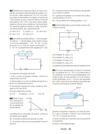 807 (UFPel-RS) Um voltímetro ideal, ao medir a ten-                      22. A potência máxima fornecida por esse gerador
são de uma bateria desconectada de qualquer ou-                          a um resistor é 0,56 W.
tro circuito, indica exatamente 12 V. Se, nos extre-                     33. Ligando esse gerador a um resistor de 2,0 Ω, a
mos dessa mesma bateria, for ligado um resistor de                       corrente elétrica é 0,75 A.
10 Ω, observa-se que a corrente elétrica fornecida                       44. A força eletromotriz desse gerador é 1,5 V.
pela bateria é de 1,0 A. Com base nesses dados,
podemos afirmar que a resistência interna da bate-
                                                                         810 (Fafeod-MG) Sobre o circuito dado, qual é a afir-
ria, enquanto ligada ao resistor, e a ddp, nos termi-
                                                                         mativa incorreta?
nais dessa bateria, são, respectivamente:
                                                                                                 15 V и 1⍀
a) 2 Ω e 12 V          c) 10 Ω e 1 V             e) 2 Ω e 10 V
b) 1 Ω e 12 V          d) 1 Ω e 10 V                                                               ϩ       Ϫ
                                                                                                       V
808 (UFU-MG) Uma bateria de fem ε ϭ 30 V e resistên-
cia interna r ϭ 1 Ω está ligada, como mostra a figura,
                                                                                                               3⍀                       6⍀
a um fio de resistividade r ϭ 20 и 10Ϫ5 Ω и m, com-                                  A3

primento 3 m e área de secção transversal S ϭ                                                                       A2             A1
2 и 10Ϫ4 m2. O amperímetro A tem resistência R ϭ 3 Ω.
                      2m              1m
                                                                                                   2⍀
             B                               C
                           fio                                           a) O medidor A1 indica 1 A.
                                                                         b) O medidor A2 indica 2 A.
                  cursor
                                                                         c) O medidor V indica 15 V.
                                                      A
                                                                         d) O medidor A3 indica 3 A.
                                                          R              e) A potência consumida internamente na bateria é 9 W.
                  ε          r

                                                                         811 O circuito representado na figura é composto
                                                                         por um gerador de 1,0 и 103 V, um amperímetro e
As seguintes afirmações são feitas:
                                                                         um recipiente, com a forma de paralelepípedo, con-
I. Com o cursor na posição indicada, a leitura no                        tendo um gás. As faces opostas, A e B, do recipien-
amperímetro é de 5 A.                                                    te têm dimensões 10 cm ϫ 10 cm e são separadas
II. Deslocando-se o cursor na direção do ponto B, a                      por 1,00 m. Essas faces são metálicas, enquanto que
leitura no amperímetro diminui.                                          as demais são feitas de material isolante.
III. Na posição indicada do cursor, a potência dissi-
                                                                                                                         Raios-X
pada no fio é de 50 W.
Assinale a alternativa correta.
a) I e III       b) apenas I c) I e II             d) II e III              face A                                          face B


809 (UFAL) O grá-                V (volts)
                                                                                                                                    ϩ
fico representa a                                                                                                                            1000 V
                                      1,5                                                                                           Ϫ
curva característica
de um gerador de
tensão elétrica.                                                                                Amperímetro
                                        0             0,75       i (A)
                                                                         Quando o recipiente é exposto a um feixe de raios-
Considerando as indicações do gráfico, analise as                        X, o gás é ionizado e mede-se uma corrente de
afirmações que seguem.                                                   1,0 и 10Ϫ6 A através do circuito.
00. A resistência elétrica do gerador é 2,0 Ω.                           a) Qual o sentido do movimento dos íons positivos
11. A corrente máxima que esse gerador fornece é                         no recipiente?
0,375 A.                                                                 b) Qual a resistividade do gás?


                                                                                          SIMULADÃO 135
 