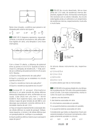 819 (ITA-SP) No circuito desenhado, têm-se duas
                                                         pilhas de 1,5 V cada, de resistências internas des-
                             A
                                                         prezíveis, ligadas em série, fornecendo corrente para
                                                         três resistores com os valores indicados. Ao circuito
                             B                           estão ligados ainda um voltímetro e um amperímetro
                                                         de resistências internas, respectivamente, muito alta
                                                         e muito baixa.

Nesta nova situação, a potência que passará a ser
dissipada pelo sistema será igual a:
    P                              3P      2P
a)        b) P       c) 2P     d)      e)
    2                                2      3

817 (UMC-SP) O diagrama representa, esquemati-
camente, o circuito de uma lanterna: três pilhas idên-
ticas ligadas em série, uma lâmpada e uma chave
interruptora.


   B       r             r                r       A

               ε                 ε            ε




               L
                                     Ch


Com a chave Ch aberta, a diferença de potencial
entre os pontos A e B é 4,5 V. Quando se fecha a         As leituras desses instrumentos são, respectiva-
chave Ch, a lâmpada, de resistência RL ϭ 10 Ω, acen-     mente:
de-se e a diferença de potencial entre A e B cai para    a) 1,5 V e 0,75 A
4,0 V. Resolva.
                                                         b) 1,5 V e 1,5 A
a) Qual é a força eletromotriz de cada pilha?
                                                         c) 3,0 V e 0 A
b) Qual é a corrente que se estabelece no circuito
quando se fecha Ch?                                      d) 2,4 V e 1,2 A
c) Qual é a resistência interna de cada pilha?           e) outros valores que não os mencionados
d) Qual é a resistência equivalente do circuito?
                                                         820 (UCDB-MS) Uma pessoa dispõe de uma lâmpa-
818 (Vunesp-SP) O poraquê (Electrophorus                 da incandescente de 120 volts e de quarenta bateri-
electricus) é um peixe provido de células elétricas      as de 3,0 volts. Com esses componentes, monta cir-
(eletrocitos) dispostas em série, enfileiradas em sua    cuitos nos quais usa a lâmpada e:
cauda. Cada célula tem uma fem ε ϭ 60 mV
                                                         I. apenas uma das baterias
(0,060 V). Num espécime típico, esse conjunto de
células é capaz de gerar tensões de até 480 V, com       II. dez baterias associadas em série
descargas que produzem correntes elétricas de in-        III. vinte baterias associadas em paralelo
tensidade máxima de até 1,0 A.
                                                         IV. as quarenta baterias associadas em paralelo
a) Faça um esquema representando a associação des-
                                                         V. as quarenta baterias associadas em série
sas células elétricas na cauda do poraquê. Indique,
nesse esquema, o número n de células elétricas que       Considerando que todos os dispositivos foram pre-
um poraquê pode ter. Justifique a sua avaliação.         viamente testados e funcionam normalmente, a lâm-
b) Qual a potência elétrica máxima que o poraquê é       pada certamente acenderá no circuito:
capaz de gerar?                                          a) I      b) II      c) III     d) IV        e) V


                                                                    SIMULADÃO 137
 