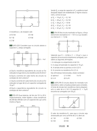 V                                   Sendo Qc a carga do capacitor e Pd a potência total
                                                                    dissipada depois de estabelecido o regime estacio-
                          ε
                                                                    nário, conclui-se que:
                                       4⍀
                                                                    a) Qc ϭ 14 ␮C; Pd ϭ 0,1 W
                         2⍀                                         b) Qc ϭ 28 ␮C; Pd ϭ 0,2 W
                                                    A
                                        ch
                                                                    c) Qc ϭ 28 ␮C; Pd ϭ 10 W
                  12 V
                                                                    d) Qc ϭ 32 ␮C; Pd ϭ 0,1 W
                   r1                                               e) Qc ϭ 32 ␮C; Pd ϭ 0,2 W

A resistência r1 do receptor vale:                                  842 (ITA-SP) No circuito mostrado na figura, a força
a) 0,5 Ω                             d) 3 Ω                         eletromotriz da bateria é E ϭ 10 V e a sua resistên-
b) 1 Ω                               e) 4 Ω                         cia interna é r ϭ 1,0 Ω.
                                                                                                    a
c) 2 Ω                                                                                                       A

                                                                                ε
840 (UFG-GO) Considere que no circuito abaixo o                                                          R                      C
capacitor C1 esteja carregado.                                                      r


           20 ⍀               20 ⍀                                                                  b

                                                                    Sabendo que R ϭ 4,0 Ω e C ϭ 2,0 ␮F, e que o
                                                                    capacitor já se encontra totalmente carregado, con-
                         20 ⍀          X                C1 ϭ 10␮F
11 V                                                                sidere as seguintes afirmações:
                                                                    I. A indicação no amperímetro é de 0 A.
                                                                    II. A carga armazenada no capacitor é 16 ␮C.
           20 ⍀               20 ⍀
                                                                    III. A tensão entre os pontos a e b é 2,0 V.
a) Qual a resistência equivalente do circuito se for                IV. A corrente na resistência R é 2,5 A.
colocada no lugar de (x) uma resistência de 20 ohms?                Das afirmativas mencionadas, é(são) correta(s) :
b) Qual a corrente em cada trecho do circuito na                    a) apenas I               c) I e IVe)             II e IV
condição do item anterior?                                          b) I e II                 d) II e III
c) Qual a corrente em cada trecho do circuito se for
colocado no lugar de (x) um capacitor carregado de                  843 (UEPG-PR) O circuito abaixo foi montado num
10 ␮F?                                                              laboratório, sobre uma placa própria para conexões.
                                                                    A fonte de tensão tem resistência interna desprezí-
d) Qual a capacitância equivalente do circuito na
                                                                    vel e o valor de e é 16 V. O capacitor (C ϭ 3 ␮F)
condição do item anterior?
                                                                    encontra-se carregado com 36 ␮C.

841 (ITA-SP) Duas baterias, de fem de 10 V e 20 V,
respectivamente, estão ligadas a duas resistências
de 200 Ω e 300 Ω e com um capacitor de 2 ␮F, como                                                    ε
                                                                                                             C
mostra a figura.

                  200 ⍀                     300 ⍀                                            R1                  R2




   10 V                               2␮F                20 V
                                                                    O valor da resistência R1, para que o circuito seja
                                                                    atravessado por uma corrente de 2 A, deve ser:
                                                                    a) 1 Ω                    c) 4 Ω                  e) 0 Ω
                                                                    b) 2 Ω                    d) 6 Ω


                                                                                        SIMULADÃO 141
 