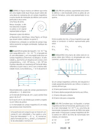888 (UFMG) A figura mostra um elétron que entra          890 (UEL-PR) Um condutor, suportando uma corren-
em uma região onde duas forças atuam sobre ele:          te elétrica I, está localizado entre os pólos de um
uma deve-se à presença de um campo magnético;            ímã em ferradura, como está representado no es-
a outra resulta de interações do elétron com outras      quema.
partículas e atua como
uma força de atrito.                                                                  ←         i
                                                                                      x4
Nessa situação, o elé-                                                  S
                                                                                 ←
                                                                                 x5
                                                                                                    ←
                                                                                                    x3       N
tron descreve a trajetó-                                                        ←
                                                                                x1         ←
ria plana e em espiral                              S
                                                                                           x2
representada na figura.        eϪ


Despreze o peso do elétron.
a) Represente e identifique, nessa figura, as forças
que atuam sobre o elétron no ponto S.                    Entre os pólos do ímã, a força magnética que age
b) Determine a direção e o sentido do campo mag-         sobre o condutor é melhor representada pelo
nético existente na região sombreada. Explique seu       vetor:
raciocínio.                                              a) x1               c) x3                               e) x5
                                                         b) x2               d) x4
889 (Fuvest-SP) Um próton de massa M Ӎ 1,6 и 10Ϫ27 kg,
com carga elétrica Q ϭ 1,6 и 10Ϫ19 C, é lançado em
A, com velocidade v0, em uma região onde atua um         891 (Fafeod-MG) Uma barra de cobre está em re-
campo magnético uniforme B, na direção x. A velo-        pouso sobre dois trilhos e é atravessada por uma
cidade v0, que forma um ângulo q com o eixo x, tem       corrente I, conforme indicado na figura.
componentes v0x ϭ 4,0 и 106 m/s e v0y ϭ 3,0 и 106 m/s.
                                                                                                         ←
O próton descreve um movimento em forma de hélice,                                                       B
voltando a cruzar o eixo x, em P, com a mesma velo-
cidade inicial, a uma distância L0 ϭ 12 m do ponto A.

          y
                                                                         i
                                      B
                           V0
          A      ␪         P
                                          x
                                                         Se um campo magnético uniforme, de indução B, é
                     L0                                  criado perpendicularmente aos trilhos e à barra, é
                                                         correto afirmar que:

Desconsiderando a ação do campo gravitacional e          a) A barra permanece em repouso.
utilizando ␲ ϭ 3, determine:                             b) A barra desliza perpendicularmente aos trilhos.
a) O intervalo de tempo ⌬t, em s, que o próton leva      c) A barra rola para a direita.
para ir de A a P.
                                                         d) A barra rola para a esquerda.
b) O raio R, em m, do cilindro que contém a trajetó-
ria em hélice do próton.
                                                         892 (UEL-PR) Considere que, no Equador, o campo
c) A intensidade do campo magnético B, em tesla,
                                                         magnético da Terra é horizontal, aponta para o nor-
que provoca esse movimento.
                                                         te e tem intensidade 1,0 и10–4 T. Lá, uma linha de
                                                         transmissão transporta corrente de 500 A de oeste
 Uma partícula com carga Q, que se move em um            para oeste. A força que o campo magnético da Ter-
 campo B, com velocidade v, fica sujeita a uma           ra exerce em 200 m da linha de transmissão tem
 força de intensidade F ϭ Q и vn и B, normal ao          módulo, em newtons:
 plano formado por B e vn, sendo vn a componen-
                                                         a) 1,0              c) 102                              e) 104
 te da velocidade v normal a B.
                                                         b) 10               d) 103


                                                                     SIMULADÃO 151
 