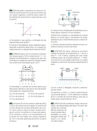 893 (UFG) No gráfico, representa-se a força por uni-
                                                                                              dinamômetro
dade de comprimento em função da corrente que
um campo magnético uniforme exerce sobre um                         contato A
                                                                                ←
                                                                                             contato B

fio retilíneo de comprimento ᐉ percorrido por uma                               B

corrente I.
                                                                                          condutor rígido
       F/I и 10Ϫ2(N/m)
                                                                        chave
                    4                                                                      bateria


                                                       a) Calcule a força medida pelo dinamômetro com a
                                                       chave aberta, estando o fio em equilíbrio.
                    0        2            I (A)        b) Determine a direção e a intensidade da corrente
                                                       elétrica no circuito após o fechamento da chave,
a) Fisicamente o que significa a inclinação da reta    sabendo-se que o dinamômetro passa a indicar lei-
representada nesse gráfico?                            tura zero.
b) Calcule a intensidade do campo magnético respon-    c) Calcule a tensão da bateria sabendo-se que a re-
sável pelo surgimento dessa força, se o ângulo for-    sistência total do circuito é de 6,0 Ω.
mado entre o fio e a direção desse campo for de 30°.
                                                       896 (UFOP-MG) Na figura, observa-se uma barra
894 (URRN) Na figura, tem-se uma barra condutora       metálica horizontal, de comprimento ᐉ ϭ 40 cm e
AB, de peso igual a 10 N e comprimento ᐉ ϭ 1 m,        peso P ϭ 2 N. A barra, suspensa por duas molas
disposta horizontalmente e suspensa por dois fios      metálicas iguais, de constante elástica k ϭ 5 N/m,
condutores na região do campo de indução magné-        se encontra em uma região onde existe um campo
tica uniforme de intensidade igual a 2,0 T.            magnético uniforme B, horizontal e perpendicular à
                                                       barra.

                                                                                bateria

                                                                                             C

                                                                    K                                    K




                                                                                                             B



A intensidade e o sentido da corrente elétrica que
                                                       a) Com a chave C desligada, encontre a deforma-
deve passar pela barra, para que os fios não fiquem
                                                       ção das molas.
tracionados são, respectivamente:
                                                       b) Ligando-se a chave C, a barra é percorrida por
a) 2 A e de A para B      d) 10 A e de A para B
                                                       uma corrente elétrica i ϭ 5,0 A. Determine o módulo
b) 5 A e de A para B      e) 10 A e de B para A        de B e o sentido da corrente elétrica, para que as
c) 5 A e de B para A                                   molas sejam comprimidas de 10 cm.

895 (Unicamp-SP) Um fio condutor rígido de 200 g       897 (UFRGS) Dois fios condutores, longos, retos e pa-
e 20 cm de comprimento é ligado ao restante do         ralelos, são representados pela figura. Ao serem per-
circuito através de contatos deslizantes sem atri-     corridos por correntes
to, como mostra a figura a seguir. O plano da fi-      elétricas contínuas, de
gura é vertical. Inicialmente a chave está aberta.     mesmo sentido e de in-        i1               i2
O fio condutor é preso a um dinamômetro e se           tensidades i1 e i2, os fios a      ←
                                                                                          F1
                                                                                                 ←
                                                                                                 F2        b
encontra em uma região com campo magnético             interagem através das
de 1,0 T, entrando perpendicularmente no plano         forças F1 e F2, confor-
da figura.                                             me indica a figura.


                          152 SIMULADÃO
 