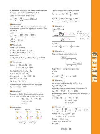e) Verdadeira. Se o ônibus não tivesse parado, teríamos:      Tendo o carro A velocidade constante:
⌬t ϭ 223 Ϫ 23 ⇒ ⌬t ϭ 200 min (ഡ 3,33 h)                                                            1
                                                              s1 ϭ vA и t1 ⇒ s1 ϭ 80 и               ϭ 16 km
Então, sua velocidade média seria:                                                                 5

        ⌬s                                                                              1
vm ϭ       ϭ
             192
                  ⇒ vm ഡ 57,6 km/h                            s2 ϭ vA и t2 ⇒ s2 ϭ 80 и     ϭ 8 km
        ⌬t   3,33                                                                      10
                                                              Portanto, o veículo A percorreu 24 km.
13 Alternativa b.
No instante t ϭ 2,0 min, a partícula estava em repou-         18 Alternativa b.
so. Passados 4,0 minutos, a partícula alcança a posi-                  20 m
ção 800 m.                                                                                                      Sϭvиt
Logo:                                                                                      V ϭ5иV               20 ϭ (5 и vH Ϫ vH) и t
                                                                                            C     H
      ⌬s     ( 800 Ϫ 200)   600 m
vm ϭ      ϭ               ϭ                                                                                              20      5
      ⌬t         6Ϫ2        4 min                                                                               tϭ             ϭ
                                                                                           V                            4 и vH   vH
 600 m
         ϭ 2,5 m/s                                                                             H

 240 s
                                                              Sc ϭ vc и t
14 Alternativa b.                                                           5             5
                                                              Sc ϭ vc и        ϭ 5 и vH и    ϭ 25 m
Para t ϭ 2,0 h, temos:                                                      vH            vH
s1 ϭ k1 ϩ 40 и 2 ⇒ s1 ϭ k1 ϩ 80
                                                              19 Alternativa b.
s2 ϭ k2 ϩ 60 и 2 ⇒ s2 ϭ k2 ϩ 120




                                                                                                                                         SIMULADÃO: RESOLUÇÃO
                                                              Representando esquematicamente:
No encontro:
                                                                                       início
s1 ϭ s2 ⇒ k1 ϩ 80 ϭ k2 ϩ 120 ⇒ k1 Ϫ k2 ϭ 40 km                                 200 m
                                                                                       0            x

15 Alternativa d.                                                                                       final   200 m
Dados: vA ϭ 50 m/s; SA ϭ 50 m
                     0
                                                                                       0            x
         vB ϭ 30 m/s; SB ϭ 150 m
                       0

                                                              Supondo-se 0 a origem das posições:
Condição de encontro: SA ϭ SB                                 s ϭ vt
SA ϭ S0 ϩ vAtSB ϭ S0 ϩ vBt
      A            B                                          ou
                                                                              60
SA ϭ 50 ϩ 50 и t          SB ϭ 150 ϩ 30t                      x ϩ 200 ϭ           и 36 І x ϭ 400
                                                                              3,6
50 ϩ 50 и t ϭ 150 ϩ 30t
                                                              20 Alternativa c.
100 ϭ 20 и t ⇒ t ϭ 5 s
                                                              As funções horárias são: (36 km/h ϭ 10 m)
Substituindo em qualquer uma das equações:
                                                              sA ϭ 10t e sB ϭ 10t
SA ϭ 50 ϩ 50(5) ϭ 300 m
                                                              O tempo que A leva para passar o cruzamento é:
16 Alternativa b.                                             sA ϭ 10t ⇒ 2 150 ϭ 10t ⇒ t ϭ 215 s

Tomando os dados do exercício anterior, temos:                Nesse tempo, o trem B percorreu uma distância x ϩ
                                                              100. Logo:
SB Ϫ SA ϭ 50 ⇒ (150 ϩ 30t) Ϫ (50 ϩ 50 и t) ϭ 50
                                                              x ϩ 100 ϭ 10t ⇒ x ϩ 100 ϭ 10 и 215
                      150 ϩ 30t Ϫ 50 Ϫ 50t ϭ 50
                                                                                   x ϩ 100 ϭ 2 150
                      Ϫ20 и t ϭ Ϫ50
                                                                                   x ϭ 2 050 m
                      t ϭ 2,5 s

17 Alternativa d.                                             21 Alternativa d.
                                                                   ⌬x      10 Ϫ 20     Ϫ10
        80 km/h            80 km/h          80 km/h           vϭ       ϭ           ⇒vϭ     ⇒ v ϭ Ϫ2 m/s
         A                  A                A                      ⌬t      5Ϫ0         5
                                                              Pata t0 ϭ 0 ⇒ x0 ϭ 20 m. Logo:
         B        V         B        Vϭ0        B     V             x ϭ x0 ϩ vt ⇒ x ϭ 20 Ϫ 2t
                      B                                   B

                                                              Para x ϭ Ϫ30 m, vem:
                                                              Ϫ30 ϭ 20 Ϫ 2t ⇒ 2t ϭ 50
             12 min ϭ 1 h         6 min ϭ 1 h
                      5                  10                   t ϭ 25 s


                                                                              RESOLUÇÃO 161
 