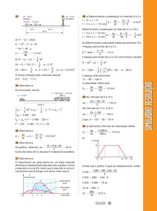 33          ⌬t ϭ 0,5 s                                              ⌬t ϭ 2,2 s   38 a) Determinando a aceleração no intervalo 0 a 2 s:
            (reação)                                                (amarelo)
                                                                                 tϭ0⇒vϭ0             ⎫    ⌬v   12 Ϫ 0
            12 m/s        12 m/s                                                                     ⎬a ϭ    ϭ        ϭ 6 m/s2
                                                                                 t ϭ 2 s ⇒ v ϭ 12 m/s⎭    ⌬t    2 Ϫ0

                     6m                            24 m                          Determinando a aceleração no intervalo 2 s a 18 s:
                                            30 m
                                                                                 t ϭ 2 s ⇒ v ϭ 12 m/s ⎫    ⌬v   8 Ϫ 12    1
                                                                                                      ⎬ aϭ    ϭ        ϭ Ϫ m/s2
                                                                                 t ϭ 18 s ⇒ v ϭ 8 m/s ⎭    ⌬t   18 Ϫ 2    4
a) v2 ϭ v0 ϩ 2a⌬s
         2

                                                                                 b) Determinando a velocidade média nos primeiros 10 s:
0 ϭ 122 ϩ 2 и a и 24
                                                                                 • espaço percorrido de 0 a 2 s
Ϫ144 ϭ 48 и a
                                                                                      n      2 и 12
aϭϪ
       144
             ϭ Ϫ3 m/s2                                                           S ϭ área ϭ          ϭ 12 m
        48                                                                                     2
                    1 2                                                          • espaço percorrido de 2 s a 10 s (movimento variado)
b) S ϭ s0 ϩ v0t ϩ       at
                    2                                                                     0               1 2
                       1                                                         S ϭ s0 ϩ v0t ϩ             at
24 ϭ 0 ϩ 12(1,7) ϩ         и a и (1,7)2                                                                   2
                       2
24 ϭ 20,4 ϩ
              1
                 и a и 3 ⇒ 3,6 ϭ
                                      3
                                        и a ⇒ a ϭ 2,4 m/s2                                              1 ⎛ Ϫ1 ⎞ 2
                                                                                 S ϭ 12(8) ϩ              ⎜    ⎟ (8 ) ϭ 96 Ϫ 8 ϭ 88 m
              2                       2                                                                 2 ⎝ 4 ⎠
O tempo utilizado pelo motorista será de                                         • espaço total percorrido
(2,2 Ϫ 0,5) ϭ 1,7 s                                                              12 ϩ 88 ϭ 100 m




                                                                                                                                             SIMULADÃO: RESOLUÇÃO
                                                                                 a velocidade média será:
34 Alternativa e.
                                                                                          ⌬s   100
                                                                                 Vm ϭ        ϭ     ϭ 10 m/s
Do enunciado, temos:                                                                      ⌬t   10
                                                     v ϭ 79,2 km/h ϭ 22 m/s
    a ϭ 2 m/s2                                                 480 m
                                                                                 39 No intervalo de 0 a 15 s:
                                                                                          (15 ϩ 10) и 10
                                                                                 ⌬s ϭ                    ϭ 125 m
                                  2000 m                                                        2
⎧ s ϭ 1 at2 ⇒ s ϭ 1 и 2 и t2 ⇒ s ϭ t2                                            No intervalo de 15 s a 25 s:
⎪ A     2
                 A
                      2
                                A
⎨                                                                                         10 и (Ϫ10)
⎪ sB ϭ 2 480 Ϫ 22t                                                               ⌬s ϭ                ϭ Ϫ50 m
⎩                                                                                              2
sA ϭ sB ⇒ t2 ϭ 2 480 Ϫ 22t ⇒                                                     Logo, d ϭ 125 Ϫ 50 ϭ 75 m
t ϩ 22t Ϫ 2 480 ϭ 0 ⇒ t Ӎ 40
2
                                                                                 40 a) Aplicando a fórmula da velocidade média:
35 Alternativa a.                                                                         ⌬s   2 520 m
                                                                                 Vm ϭ        ϭ         ϭ 14 m/s
        ⌬v     0ϩ4                                                                        ⌬t    180 s
aϭ         ⇒aϭ     ϭ 0,5 m/s2
        ⌬t     8Ϫ0                                                               b)
                                                                                              v (m/s)
36 Alternativa a.
                            (5 ϩ 0,5) и 20                                                        16
Do gráfico, obtemos: ⌬s ϭ                  ϭ 55 m
                                  2
Como ele andou 55 m, ele pára 5 m depois do semáforo.

37 Alternativa b.                                                                                   0     ⌬t                ⌬t 150   t (s)

O crescimento de cada planta em um dado intervalo
de tempo é representado pela área sob o gráfico. Como                            A área sob o gráfico é igual ao deslocamento, então:
a área sob a curva B é maior que a área sob a curva A,
concluímos que B atinge uma altura maior que A.                                            (180 ϩ 180 и 2⌬t ) и 16
                                                                                 2 520 ϭ
                  V                                                                                 2
             (cm/semana)                                                         2 520 ϭ (360 Ϫ 2⌬t) и 8
                                   B                         crescimento
                                                                 de B            2 520 ϭ 2 880 Ϫ 16 ⌬t

                              A
                                                             crescimento         16 ⌬t ϭ 360 ⇒
                                                                 de A
                                                                                          360
                                                                                 ⌬t ϭ         ϭ 22,5 s
        0                t0   t1       t2                     t (semana)                  16


                                                                                                   RESOLUÇÃO 163
 