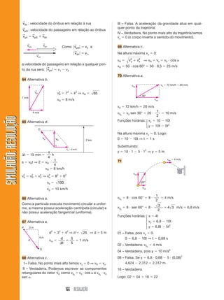 →
                       v0/r : velocidade do ônibus em relação à rua                                   III – Falsa. A aceleração da gravidade atua em qual-
                       →                                                                              quer ponto da trajetória.
                       vp/0 : velocidade do passageiro em relação ao                         ônibus
                       →       →     →                                                                IV – Verdadeira. No ponto mais alto da trajetória temos
                       vp/r ϭ vp/0 ϩ v0/r                                                             vy ϭ 0 (o corpo inverte o sentido do movimento).
                           ←                  ←
                                                                        →
                           Vp/o               Vp/r
                                                               Como ͉ vp/0 ͉ ϭ v2 e                   69 Alternativa c.
                                                                         →
                                     ←                                  ͉ v0/r ͉   ϭ v1 ,             Na altura máxima vy ϭ 0:
                                     Vo/r
                                                                                                      vR ϭ     v2 ϩ v2
                                                                                                                y    x    ⇒ vR ϭ vx ϭ v0 и cos ␣
                       a velocidade do passageiro em relação a qualquer pon-
                                        →                                                             vR ϭ 50 и cos 60° ϭ 50 и 0,5 ϭ 25 m/s
                       to da rua será: ͉ vp/r ͉ ϭ v1 Ϫ v2
                                                                                                      70 Alternativa a.
                       64 Alternativa b.
                                                                                                                 voy                   vo ϭ 72 km/h ϭ 20 m/s

                                    ←
                                    VR                     vR ϭ 7 2 ϩ 4 2 ⇒ v R ϭ
                                                            2
                                                                                             65
                                                                                                                         30°
                       7 m/s
                                                           vR Ӎ 8 m/s                                                            vox

                                                                                                      v0 ϭ 72 km/h ϭ 20 m/s
                                                                                                                               1
                                  4 m/s                                                               v0y ϭ v0 sen 30° ϭ 20 и     ϭ 10 m/s
                                                                                                                               2
SIMULADÃO: RESOLUÇÃO




                       65 Alternativa d.                                                              Funções horárias: ⎧ vy ϭ 10 Ϫ 10t
                                                                                                                        ⎨
                                                                                                                        ⎩ y ϭ 10t Ϫ 5t
                                                                                                                                       2

                                         O
                                                                                                      Na altura máxima vy ϭ 0. Logo:
                                              Vb          VR                          2 km            0 ϭ 10 Ϫ 10t ⇒ t ϭ 1 s

                                                                                                      Substituindo:
                                                                 Vc ϭ 6 km/h
                                         1                                                            y ϭ 10 и 1 Ϫ 5 и 12 ⇒ y ϭ 5 m
                       ⌬t ϭ 15 min ϭ        h
                                        4
                                              1                                                                                            vox ϭ 4 m/s
                       s ϭ v R t ⇒ 2 ϭ vR и                                                           71
                                              4
                                       vR ϭ 8 km/h
                                                                                                                  voy
                       v2 ϭ v 2 ϩ v 2 ⇒ v2 ϭ 82 ϩ 62
                        b     R     C    b

                                                   vb ϭ    100                                                           60°

                                                                                                                         vox
                                                   vb ϭ 10 km/h
                                                                                                                                  1
                       66 Alternativa a.                                                              v0x ϭ 8 и cos 60° ϭ 8 и       ϭ 4 m/s
                                                                                                                                  2
                       Como a partícula executa movimento circular e unifor-                                                       3
                       me, a mesma possui aceleração centrípeta (circular) e                          v0y ϭ 8 и sen 60° ϭ 8 и            ϭ 4 3 m/s ϭ 6,8 m/s
                                                                                                                                   2
                       não possui aceleração tangencial (uniforme).
                                                                                                      Funções horárias: ⎧ x ϭ 4t
                                                                                                                        ⎪
                       67 Alternativa a.                                                                                ⎨ vy ϭ 6,8 Ϫ 10t
                                                                                                                        ⎪
                                                                                                                        ⎩ y ϭ 6,8t Ϫ 5t
                                                                                                                                        2
                       P       3m
                                                     d 2 ϭ 32 ϩ 4 2 ⇒ d ϭ           25 ⇒ d ϭ 5 m      01 – Falsa, pois vy ϭ 0.
                                          4m              d    5                                             0 ϭ 6,8 Ϫ 10t ⇒ t ϭ 0,68 s
                           d                         vm ϭ    ϭ   ϭ 1 m/s
                                                          ⌬t   5
                                                                                                      02 – Verdadeira: v0x ϭ 4 m/s
                                          Q
                                                                                                      04 – Verdadeira, pois y ϭ 10 m/s2
                       68 Alternativa c.                                                              08 – Falsa. Se y ϭ 6,8 и 0,68 Ϫ 5 и (0,08)2
                       III – Falsa. No ponto mais alto temos vy ϭ 0 ⇒ vR ϭ vx.                               4,624 Ϫ 2,312 ϭ 2,312 m.
                       III – Verdadeira. Podemos escrever as componentes                              16 – Verdadeira
                                             →
                       retangulares do vetor v0 como v0x ϭ v0 и cos ␣ e v0y и v0
                       sen ␣.                                                                         Logo: 02 ϩ 04 ϩ 16 ϭ 22


                                                                 166 RESOLUÇÃO
 