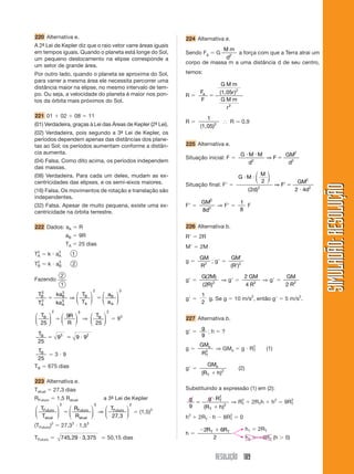 220 Alternativa e.                                            224 Alternativa e.
A 2ª Lei de Kepler diz que o raio vetor varre áreas iguais
   -
                                                                           Mm
em tempos iguais. Quando o planeta está longe do Sol,         Sendo Fg ϭ G      a força com que a Terra atrai um
um pequeno deslocamento na elipse corresponde a                             d2
                                                              corpo de massa m a uma distância d de seu centro,
um setor de grande área.
Por outro lado, quando o planeta se aproxima do Sol,          temos:
para varrer a mesma área ele necessita percorrer uma
                                                                                GMm
distância maior na elipse, no mesmo intervalo de tem-
                                                                 F             (1,05r )2
po. Ou seja, a velocidade do planeta é maior nos pon-         Rϭ e ϭ
tos da órbita mais próximos do Sol.                              F              GMm
                                                                                  r2
221 01 ϩ 02 ϩ 08 ϭ 11                                                   1
                                                              Rϭ                І R Ӎ 0,9
(01) Verdadeira, graças à Lei das Áreas de Kepler (2ª Lei).
                                                    -                (1,05)2
(02) Verdadeira, pois segundo a 3ª Lei de Kepler, os
                                 -
períodos dependem apenas das distâncias dos plane-
tas ao Sol; os períodos aumentam conforme a distân-           225 Alternativa e.
cia aumenta.                                                                               GиMиM     GM2
                                                              Situação inicial: F ϭ              ⇒Fϭ
(04) Falsa. Como dito acima, os períodos independem                                          d2
                                                                                                      d2
das massas.
(08) Verdadeira. Para cada um deles, mudam as ex-                                              ⎛ M⎞
                                                                                           GиMи⎜   ⎟
centricidades das elipses, e os semi-eixos maiores.                                            ⎝ 2 ⎠                          GM2
                                                              Situação final: FЈ ϭ                                  ⇒ FЈ ϭ




                                                                                                                                       SIMULADÃO: RESOLUÇÃO
(16) Falsa. Os movimentos de rotação e translação são                                             ( 2d)   2
                                                                                                                             2 и 4d2
independentes.
                                                                     GM2        1
(32) Falsa. Apesar de muito pequena, existe uma ex-           FЈ ϭ     2
                                                                         ⇒ FЈ ϭ   F
centricidade na órbita terrestre.                                    8d         8


222 Dados: aA ϭ R                                             226 Alternativa b.
                   aB ϭ 9R                                    RЈ ϭ 2R
                   TA ϭ 25 dias
                                                              MЈ ϭ 2M
TA ϭ k и aA
 2        3
                     1
                                                                     GM        GMЈ
                                                              gϭ        ; gЈ ϭ
TB ϭ k и aB
 2        3
                     2                                               R2        (RЈ)2
              2                                                      G( 2M)         2 GM        GM
Fazendo                                                       gЈ ϭ           ⇒ gЈ ϭ      ⇒ gЈ ϭ
              1                                                      ( 2R )2        4 R2        2 R2
  2           3                  2         3
 TB         kaB       ⎛ T ⎞  ⎛ a ⎞                                   1
  2
      ϭ             ⇒ ⎜ B ⎟ ϭ⎜ B ⎟                            gЈ ϭ     g. Se g ϭ 10 m/s2, então gЈ ϭ 5 m/s2.
 TA         ka 3
               A      ⎝ TA ⎠ ⎝ aA ⎠                                  2
       2                 3            2
⎛ TB ⎞  ⎛ 9R ⎞   ⎛ TB ⎞
     ⎟ ϭ⎜             ⎟ ϭ9
                           3
⎜            ⎟ ⇒ ⎜                                            227 Alternativa b.
⎝ 25 ⎠  ⎝ R ⎠    ⎝ 25 ⎠
                                                                     g
 TB                                                           gЈ ϭ     ;hϭ?
    ϭ 93 ϭ 9 и 92                                                    9
 25
                                                                     GMs
 TB                                                           gϭ           ⇒ GMs ϭ g и RT
                                                                                        2
                                                                                                              (1)
     ϭ3и9                                                            R2
                                                                      T
 25
TB ϭ 675 dias                                                           GMs
                                                              gЈ ϭ                         (2)
                                                                     (R T ϩ h )2
223 Alternativa e.
Tatual ϭ 27,3 dias                                            Substituindo a expressão (1) em (2):
RFuturo ϭ 1,5 Ratual                 a 3ª Lei de Kepler
                                        -                      g     g и R2
             2                   3             2
                                                                 ϭ        T
                                                                               ⇒ RT ϩ 2RTh ϩ h2 ϭ 9RT
                                                                                  2                 2

⎛ TFuturo ⎞  ⎛ RFuturo ⎞   ⎛ TFuturo ⎞                         9   (R T ϩ h )2
          ⎟ ϭ⎜ R       ⎟ ⇒ ⎜ 27, 3 ⎟ ϭ (1,5)
                                             3
⎜ T
⎝ atual ⎠    ⎝ atual ⎠     ⎝         ⎠                        h2 ϩ 2RT и h Ϫ 8RT ϭ 0
                                                                               2

(TFuturo) ϭ 27,3 и 1,5
       2             2       3
                                                                     Ϫ2R T ϩ 6R T                h1 ϭ 2RT
                                                              hϭ
TFuturo ϭ     745, 29 и 3, 375 Ӎ 50,15 dias                               2                      h2 ϭ Ϫ4RT (h Ͼ 0)


                                                                           RESOLUÇÃO 189
 